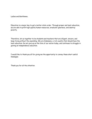 Ladies and Gentlemen,
Education is a major key to get a better state order. Through proper and best education,
we are able to print high-quality human resources, eradicate ignorance, and destroy
poverty.
Therefore, let us together to be students and teachers that are diligent, sincere, and
keep trying without the unyielding. We are Indonesia, a rich country that should have the
best education. Do not give up on the fate of our nation today, and continues to struggle in
gaining an independence education.
I would like to thank you all for giving me the opportunity to convey these short useful
messages.
Thank you for all the attention.
 