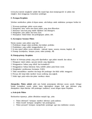 kelemahan metode menghafal adalah bila terjadi lupa akan mempengaruhi isi pidato dan
mungkin akan menggangu konsentrasi pendengar.
F. Pesiapan Berpidato
Sebelum memberikan pidato di depan umum, ada baiknya untuk melakukan persiapan berikut ini
:
1. Wawasan pendengar pidato secara umum
2. Mengetahui lama waktu atau durasi pidato yang akan dibawakan
3. Menyusun kata-kata yang mudah dipahami dan dimengerti.
4. Mengetahui jenis pidato dan tema acara.
5. Menyiapkan bahan-bahan dan perlengkapan pidato, dsb.
G. Kerangkan Susunan Pidato
Skema susunan suatu pidato yang baik :
1. Pembukaan dengan salam pembuka dan kalimat pembuka
2. Pendahuluan yang sedikit menggambarkan isi
3. Isi atau materi pidato secara sistematis : maksud, tujuan, sasaran, rencana, langkah, dll.
4. Penutup (kesimpulan, harapan, pesan, salam penutup, dll)
H. Prinsip-prinsip Berpidato
Berikut ini beberapa prinsip yang perlu diperhatikan agar pidato menarik dan sukses.
1. Menguasai materi pidato, apa pun metode yang digunakan.
2. Menggunakan bahasa yang efektif dan komunikatif.
3. Menggunakan bahasa Indonesia baku, terlebih pidato pada forum resmi.
4. Menghindari pembicaraan bermuatan SARA.
5. Tidak merendahkan martabat dan harga diri pendengar dan tidak terlalu menggurui.
6. Percaya diri tetapi tidak memberi kesan sombong atau angkuh.
7. Selalu ingat pada waktu dan pintar membaca situasi.
Zakapedia). Pidato adalah salah satu bentuk penyampaian informasi secara searah. Sebagai
bentuk komunikasi searah, pidato harus dipersiapkan dengan baik agar informasi yang
disampaikan dapat diterima oleh pendengar (audience) sesuai dengan tujuan berpidato.
a. Jenis-jenis Pidato
Berdasarkan tujuannya, pidato dibedakan menjadi tiga, yaitu:
 Pidato informatif: bertujuan memberi informasi pada audience.
 Pidato kreatif: bertujuan menghibur hati pendengamya.
 Pidato persuasif: bertujuan memperbaiki pendengar agar mau melakukan sesuatu.
 
