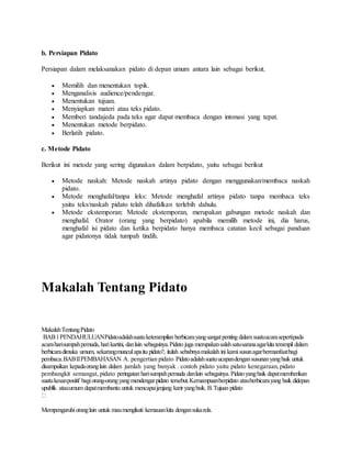b. Persiapan Pidato
Persiapan dalam melaksanakan pidato di depan umum antara lain sebagai berikut.
 Memilih dan menentukan topik.
 Menganalisis audience/pendengar.
 Menentukan tujuan.
 Menyiapkan materi atau teks pidato.
 Memberi tandajeda pada teks agar dapat membaca dengan intonasi yang tepat.
 Menentukan metode berpidato.
 Berlatih pidato.
c. Metode Pidato
Berikut ini metode yang sering digunakan dalam berpidato, yaitu sebagai berikut
 Metode naskah: Metode naskah artinya pidato dengan menggunakan/membaca naskah
pidato.
 Metode menghafal/tanpa leks: Metode menghafal artinya pidato tanpa membaca teks
yaitu teks/naskah pidato telah dihafalkan terlebih dahulu.
 Metode ekstemporan: Metode ekstemporan, merupakan gabungan metode naskah dan
menghafal. Orator (orang yang berpidato) apabila memilih metode ini, dia harus,
menghafal isi pidato dan ketika berpidato hanya membaca catatan kecil sebagai panduan
agar pidatonya tidak tumpah tindih.
Makalah Tentang Pidato
MakalahTentangPidato
BAB1PENDAHULUANPidatoadalahsuatuketerampilan berbicarayangsangatpenting dalam suatuacarasepertipada
acaraharisumpahpemuda,harikartini, danlain sebagainya.Pidato juga merupakansalahsatusaranaagarkita terampil dalam
berbicaradimuka umum, sekarangmunculapaitu pidato?, itulah sebabnyamakalah ini kamisusunagarbermanfaatbagi
pembaca.BABIIPEMBAHASAN A. pengertian pidato Pidatoadalahsuatuucapandengansusunanyangbaik untuk
disampaikan kepadaoranglain dalam jumlah yang banyak . contoh pidato yaitu pidato kenegaraan,pidato
pembangkit semangat, pidato peringatan harisumpahpemuda danlain sebagainya.Pidatoyangbaik dapatmemberikan
suatukesanpositif bagiorang-orangyangmendengarpidato tersebut.Kemampuanberpidato atauberbicarayang baik didepan
upublik atauumum dapatmembantu untuk mencapaijenjang kariryangbaik. B.Tujuan pidato
Mempengaruhioranglain untuk maumengikuti kemauankita dengansukarela.
 