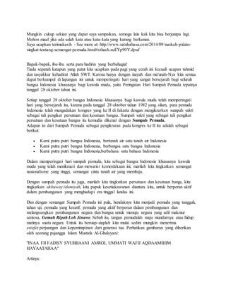 Mungkin cukup sekian yang dapat saya sampaikan, semoga lain kali kita bisa berjumpa lagi.
Mohon maaf jika ada salah kata atau kata-kata yang kurang berkenan.
Saya ucapkan terimakasih - See more at: http://www.satubahasa.com/2014/09/naskah-pidato-
singkat-tentang-semangat-pemuda.html#sthash.zuEYp90Y.dpuf
Bapak-bapak, ibu-ibu serta para hadirin yang berbahagia!
Tiada sepatah katapun yang patut kita ucapkan pada pagi yang cerah ini kecuali ucapan tahmid
dan tasyakkur kehadirat Allah SWT. Karena hanya dengan inayah dan ma'unah-Nya kita semua
dapat berkumpul di lapangan ini untuk memperingati hari yang sangat bersejarah bagi seluruh
bangsa Indonesia khususnya bagi kawula muda, yaitu Peringatan Hari Sumpah Pemuda tepatnya
tanggal 28 oktober tahun ini.
Setiap tanggal 28 oktober bangsa Indonesia khususnya bagi kawula muda telah memperingati
hari yang bersejarah itu, karena pada tanggal 28 oktober tahun 1982 yang silam, para pemuda
Indonesia telah mengadakan kongres yang ke II di Jakarta dengan mengikrarkan sumpah sakti
sebagai tali pengikat persatuan dan kesatuan bangsa. Sumpah sakti yang sebagai tali pengikat
persatuan dan kesatuan bangsa itu kemudia dikenal dengan Sumpah Pemuda.
Adapun isi dari Sumpah Pemuda sebagai pengikraran pada kongres ke II itu adalah sebagai
berikut:
 Kami putra putri bangsa Indonesia, bertanah air satu tanah air Indonesia
 Kami putra putri bangsa Indonesia, berbangsa satu bangsa Indonesia
 Kami putra putri bangsa Indonesia,berbahasa satu bahasa Indonesia
Dalam memperingati hari sumpah pemuda, kita sebagai bangsa Indonesia khususnya kawula
muda yang telah menikmati dan mewarisi kemerdekaan ini, marilah kita tingkatkan semangat
nasionalisme yang tinggi, semangat cinta tanah air yang membaja.
Dengan sumpah pemuda itu juga, marilah kita tingkatkan persatuan dan kesatuan bangs, kita
tingkatkan ukhuway islamiyah, kita pupuk kesetiakawanan diantara kita, untuk berperan aktif
dalam pembangunan yang menghadapi era tinggal landas ini.
Dan dengan semangat Sumpah Pemuda ini pula, hendaknya kita menjadi pemuda yang tangguh,
tahan uji, pemuda yang kreatif, pemuda yang aktif berperan dalam pembangunan dan
melangsungkan pembangunan negara dan bangsa untuk menuju negara yang adil makmur
sentosa, Gemah Ripah Loh Jinawe. Sebab itu, tangan pemudalah maju mundurnya atau hidup
matinya suatu negara. Untuk itu bersiap-siaplah kita mulai sedini mungkin menerima
estafet perjuangan dan kepemimpinan dari generasi tua. Perhatikan gambaran yang diberikan
oleh seorang pujangga Islam Mustafa Al-Ghulayani:
"INAA FII FADISY SYUBBAANI AMROL UMMATI WAFII AQDAAMIHIM
HAYAATAHAA"
Artinya:
 