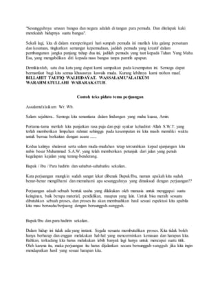 "Sesungguhnya urusan bangsa dan negara adalah di tangan para pemuda. Dan ditelapak kaki
merekalah hidupnya suatu bangsa".
Sekali lagi, kita di dalam memperingati hari sumpah pemuda ini marilah kita galang persatuan
dan kesatuan, tingkatkan semangat kepemudaan, jadilah pemuda yang kreatif dalam
pembangunan jangka panjang tahap dua ini, jadilah pemuda yang taat kepada Tuhan Yang Maha
Esa, yang mengabdikan diri kepada nusa bangsa tanpa pamrih apapun.
Demikianlah, satu dua kata yang dapat kami sampaikan pada kesempatan ini. Semoga dapat
bermanfaat bagi kita semua khususnya kawula muda. Kurang lebihnya kami mohon maaf.
BILLAHIT TAUFIQ WALHIDAYAT. WASSALAMU'ALAIKUM
WARAHMATULLAHI WABARAKATUH.
Contoh teks pidato tema perjuangan
Assalamu'alaikum Wr. Wb.
Salam sejahtera.. Semoga kita senantiasa dalam lindungan yang maha kuasa, Amin.
Pertama-tama merilah kita panjatkan rasa puja dan puji syukur kehadirat Allah S.W.T. yang
terlah memberikan limpahan rahmat sehingga pada kesempatan ini kita masih memiliki waktu
untuk bersua berkaitan dengan acara ......
Kedua kalinya shalawat serta salam muda-mudahan tetap tercurahkan kepad ajunjungan kita
nabis besar Muhammad S.A.W. yang telah memberikan petunjuk dari jalan yang penuh
kegelapan kejalan yang terang-benderang.
Bapak / Ibu / Para hadirin dan sahabat-sahabatku sekalian..
Kata perjuangan mungkin sudah sangat lekat dibenak Bapak/Ibu, namun apakah kita sudah
benar-benar mengilhami dan memahami apa sesungguhnya yang dimaksud dengan perjuangan??
Perjuangan adaah sebuah bentuk usaha yang dilakukan oleh manusia untuk menggapai suatu
keinginan, baik berupa material, pendidikan, maupun yang lain. Untuk bisa meraih sesuatu
dibutuhkan sebuah proses, dan proses itu akan membuahkan hasil sesuai espektasi kita apabila
kita mau berusaha/berjuang dengan bersungguh-sungguh.
Bapak/Ibu dan para hadirin sekalian..
Dalam hidup ini tidak ada yang instant. Segala sesuatu membutuhkan proses. Kita tidak boleh
hanya berharap dan enggan melakukan hal-hal yang mencerminkan kemauan dan harapan kita.
Bahkan, terkadang kita harus melakukan lebih banyak lagi hanya untuk mencapai suatu titik.
Oleh karena itu, maka perjuangan itu harus dijalankan secara bersungguh-sungguh jika kita ingin
mendapatkan hasil yang sesuai harapan kita.
 
