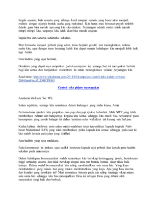 Segala sesuatu, baik sesuatu yang sifatnya kecil maupun sesuatu yang besar akan menjadi
realistis dengan adanya bentuk usaha yang maksimal. Kita harus mau bersusah-payah terlebih
dahulu guna bisa meraih apa yang kita cita-citakan. Perjuangan adalah modal untuk meraih
mimpi-mimpi kita, tanpanya kita tidak akan bisa meraih apapun.
Bapak/Ibu dan sahabat-sahabatku sekalian..
Mari berusaha menjadi pribadi yang sabar, terus berpikir positif, dan meningkatkan volume
usaha kita, agar dengan terus berjuang kelak kita dapat menata kehidupan kita menjadi lebih baik
lagi, Amim.
Para hadirin yang saya hormati..
Demikian yang dapat saya sampaikan pada kesempatan ini, semoga hari ini merupakan berkah
bagi kita semua dan menjadikan momentum ini untuk meningkatkan volume perjuangan kita
Read more: http://www.teksdrama.com/2014/01/kumpulan-contoh-teks-pidato-terbaru-
2014.html#ixzz3LD9HTWbU
Contoh teks pidato masyarakat
Assalamu’alaikum Wr. Wb.
Salam sejahtera, semoga kita senantiasa dalam lindungan yang maha kuasa, Amin.
Pertama-tama marilah kita panjatkan rasa puja dan puji syukur kehadirat Allah SWT yang telah
memberikan rahmat dan hidayahnya kepada kita semua sehingga kita masih bisa berkumpul pada
kesempatan yang penuh bahagia ini dalam keadaan sehat wal’afiyat tak kurang satu hal pun.
Kedua kalinya sholawat serta salam muda-mudahan tetap tercurahkan kepada baginda Nabi
besar Muhammad SAW yang telah memberikan pelita kepada kita semua sehingga pada saat ini
kita sudah berada pada jalan yang diridhoi.
Para hadirin yang saya muliakan..
Pada kesempatan ini izinkan saya sedikit berpesan kepada saya pribadi dan kepada para hadirin
sekalian pada umumunya.
Dalam kehidupan bermasyarakat sudah semestinya kita bersikap bertanggung jawab, bertoleransi
tinggi terhadap sesama dan tidak bersikap arogan atau pun bentuk-bentuk sikap tidak baik
lainnya. Dalam sosial bermasyarakat kita saling membutuhkan satu sama lain. Yang kaya
membutuhkan yang miskin dan yang miskin membutuhkan yang kaya. Apa yang bisa dicerna
dari kondisi yang demikian ini? Mari senantiasa bersatu padu dan saling menjaga sikap antara
satu sama lain sehingga kita bisa mewujudkan Desa ini sebagai Desa yang dihuni oleh
masyarakat yang baik dan berbudi.
 