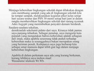Menjaga kebersihan lingkungan sekolah dapat dilakukan dengan
cara membuang sampah yang ada di lingkungan sekolah kita
ke tempat sampah, melaksanakan kegiatan piket kelas setiap
hari secara teratur dan PSN 30 menit setiap hari jum’at dalam
rangka membersihkan lingkungan sekolah dari sarang nyamuk
Ades Aegypti yang menimbulkan penyakit demam berdarah.
Saudara-saudara sekalian,
demikianlah sekelumit pidato dari saya. Kiranya tidak pantas
saya panjang-lebarkan. Sebagai penutup, saya mengutip kata
pepatah yang mengatakan bahwa kebersihan adalah sebagian
dari iman, maka apabila seseorang tidak peduli terhadap
kebersihan maka ia sesungguhnya bukan merupakan orang
yang beriman penuh. Kedepanya saya juga berharap kita
sebagai umat manusia dapat lebih giat lagi dalam menjaga
kebersihan lingkungan.
Apabila di dalam perkataan saya ada yang kurang berkenan,
kurang lebihnya saya mohon maaf.
Wassalamu’alaikum Wr.Wb.
 