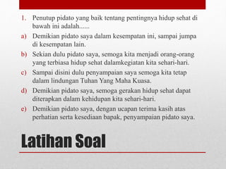 Latihan Soal
1. Penutup pidato yang baik tentang pentingnya hidup sehat di
bawah ini adalah......
a) Demikian pidato saya dalam kesempatan ini, sampai jumpa
di kesempatan lain.
b) Sekian dulu pidato saya, semoga kita menjadi orang-orang
yang terbiasa hidup sehat dalamkegiatan kita sehari-hari.
c) Sampai disini dulu penyampaian saya semoga kita tetap
dalam lindungan Tuhan Yang Maha Kuasa.
d) Demikian pidato saya, semoga gerakan hidup sehat dapat
diterapkan dalam kehidupan kita sehari-hari.
e) Demikian pidato saya, dengan ucapan terima kasih atas
perhatian serta kesediaan bapak, penyampaian pidato saya.
 