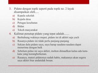 3. Pidato dengan topik seperti pada topik no. 2 layak
disampaikan oleh.....
a) Kepala sekolah
b) Kepala desa
c) Petugas kesehatan
d) Bidan
e) Tokoh masyarakat
4. Kalimat penutup pidato yang tepat adalah.......
a) Berhubung waktnya mepet, pidato ini di akhiri saja yach
b) Rasanya pidato ini tidak perlu panjang-panjang
c) Sekian dulu pidato saya, saya harap saudara-saudara dapat
menerima dengan baik
d) Sebelum pidao ini saya akhiri, mohon dimaafkan kalau ada kata-
kata yang kurangberkenan.
e) Rasanya, materi pidatonya sudah habis, makannya akan segera
saya akhiri biar andatidak bosan.
 
