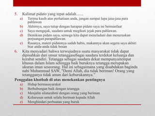 5. Kalimat pidato yang tepat adalah.......
a) Terima kasih atas perhatiaan anda, jangan sampai lupa jasa-jasa para
pahlawan
b) Akhirnya, saya tutup dengan harapan pidato saya ini bermanfaat
c) Saya mengajak, saudara untuk megikuti jejak para pahlawan.
d) Demikian pidato saya, semoga kita dapat meneladani dan meneruskan
perjuangan parapahlawan.
e) Rasanya, materi pidatonya sudah habis, makannya akan segera saya akhiri
biar anda-anda tidak bosan
6. Kita menyadari bahwa terwujudnya suatu masyarakat tidak dapat
dipisahkan dari unsur tetanggasebagai saudara terdekat keluarga dan
kerabat sendiri. Tetangga sebagai saudara dekat mempunyaitempat
khusus dalam Islam sehingga baik buruknya tetangga merupakan
ukuran iman seseorang. Hal ini sebagaimana yang disabdakan baginda
nabi Muhammad SAW, "Demi Allah, dia tidak beriman! Orang yang
tetangganya tidak aman dari keburukannya.”
Penggalan khotbah di atas menekankan pentingnya
a) Hidup bermasayarakat
b) Berhubungan baik dengan tetangga
c) Menjalin silaturahmi dengan orang yang beriman
d) Keharusan untuk selalu beriman kepada Allah
e) Menghindari perbuatan yang buruk
 