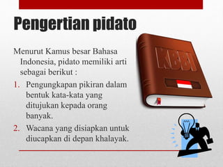 Pengertian pidato
Menurut Kamus besar Bahasa
Indonesia, pidato memiliki arti
sebagai berikut :
1. Pengungkapan pikiran dalam
bentuk kata-kata yang
ditujukan kepada orang
banyak.
2. Wacana yang disiapkan untuk
diucapkan di depan khalayak.
 