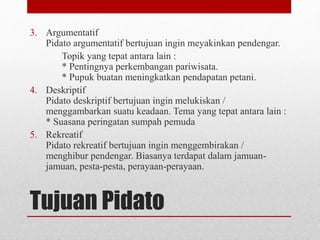 Tujuan Pidato
3. Argumentatif
Pidato argumentatif bertujuan ingin meyakinkan pendengar.
Topik yang tepat antara lain :
* Pentingnya perkembangan pariwisata.
* Pupuk buatan meningkatkan pendapatan petani.
4. Deskriptif
Pidato deskriptif bertujuan ingin melukiskan /
menggambarkan suatu keadaan. Tema yang tepat antara lain :
* Suasana peringatan sumpah pemuda
5. Rekreatif
Pidato rekreatif bertujuan ingin menggembirakan /
menghibur pendengar. Biasanya terdapat dalam jamuan-
jamuan, pesta-pesta, perayaan-perayaan.
 