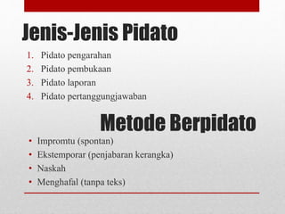 Jenis-Jenis Pidato
1. Pidato pengarahan
2. Pidato pembukaan
3. Pidato laporan
4. Pidato pertanggungjawaban
Metode Berpidato
• Impromtu (spontan)
• Ekstemporar (penjabaran kerangka)
• Naskah
• Menghafal (tanpa teks)
 