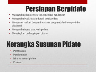 Persiapan Berpidato
• Mengetahui siapa obyek yang menjadi pendengar
• Mengetahui waktu atau durasi untuk pidato
• Menyusun naskah dengan kata-kata yang mudah dimengerti dan
dipahami
• Mengetahui tema dan jenis pidato
• Menyiapkan perlengkapan pidato
Kerangka Susunan Pidato
• Pembukaan
• Pendahuluan
• Isi atau materi pidato
• Penutup
 