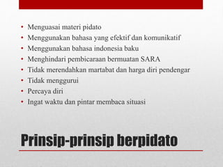 Prinsip-prinsip berpidato
• Menguasai materi pidato
• Menggunakan bahasa yang efektif dan komunikatif
• Menggunakan bahasa indonesia baku
• Menghindari pembicaraan bermuatan SARA
• Tidak merendahkan martabat dan harga diri pendengar
• Tidak menggurui
• Percaya diri
• Ingat waktu dan pintar membaca situasi
 