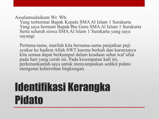 Identifikasi Kerangka
Pidato
Assalamualaikum Wr. Wb.
Yang terhormat Bapak Kepala SMAAl Islam 1 Surakarta
Yang saya hormati Bapak/Ibu Guru SMAAl Islam 1 Surakarta
Serta seluruh siswa SMAAl Islam 1 Surakarta yang saya
sayangi
Pertama-tama, marilah kita bersama-sama panjatkan puji
syukur ke hadirat Allah SWT karena berkah dan karunianya
kita semua dapat berkumpul dalam keadaan sehat wal’afiat
pada hari yang cerah ini. Pada kesempatan kali ini,
perkenankanlah saya untuk menyampaikan sedikit pidato
mengenai kebersihan lingkungan.
 