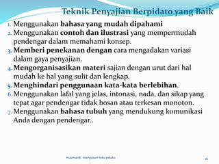Teknik Penyajian Berpidato yang Baik
1. Menggunakan bahasa yang mudah dipahami
2. Menggunakan contoh dan ilustrasi yang mempermudah
pendengar dalam memahami konsep.
3. Memberi penekanan dengan cara mengadakan variasi
dalam gaya penyajian.
4.Mengorganisasikan materi sajian dengan urut dari hal
mudah ke hal yang sulit dan lengkap.
5. Menghindari penggunaan kata-kata berlebihan.
6.Menggunakan lafal yang jelas, intonasi, nada, dan sikap yang
tepat agar pendengar tidak bosan atau terkesan monoton.
7. Menggunakan bahasa tubuh yang mendukung komunikasi
Anda dengan pendengar..
masmardi: menyusun teks pidato 16
 