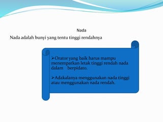 Nada
Nada adalah bunyi yang tentu tinggi rendahnya
Orator yang baik harus mampu
menempatkan letak tinggi rendah nada
dalam berpidato.
Adakalanya menggunakan nada tinggi
atau menggunakan nada rendah.
 