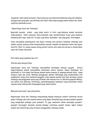Sejambak kasih seharum kasturi, Buat peneraju acara,Barisan kehakiman yang adil saksama,
penjaga masa yang peka jam detiknya dan rakan-rakan seperjuangan,salam madani dan salam
sejahtera pembuka bicara.
“Kepentingan Sains dan Teknologi”.
Begitulah mauduk pidato yang bakal meniti di bibir saya.Sebelum madah bersulam
indah,sebelum fakta menyusur kata,izinkanlah saya mendefinisikan frasa yang membina
mauduk pidato saya pada hari ini agar yang kabur dijelaskan dan yang gelap diterangkan.
Sains merupakan pembelajaran dan kajian tentang satu perkara manakala tekonolgi pula
adalah ciptaan manusia untuk menyelesaikan sesuatu masalah berdasarkan fakta dan kajian
saintifik. Oleh itu, kedua-duanya saling berkait antara satu sama lain kerana ia memerlukan
input dari kedua-dua pihak.
Para hakim yang bijaksana lagi arif,
Wacana saya yang pertama,
kepentingan Sains dan Teknologi memudahkan kehidupan manusia sejagat. Antara
kepentingannya adalah memudahkan komunikasi antara manusia. Dalam mendepani era
globalisasi ini, kita dapat berhubung dengan semua manusia di segenap pelusuk dunia tanpa
mengira masa dan jarak. Misalnya penggunaan aplikasi Whatsapp yang membolehkan kita
menghantar mesej atau membuat panggilan video kepada kenalan kita hasil daripada ciptaan
teknologi dan penggunaan sains yang difahami oleh manusia hari ini. Bak kata pepatah Melayu,
lain dahulu lain sekarang. Intihannya, perkembangannya membuka ruang komunikasi antara
manusia yang tidak pernah dibayangkan pada zaman dahulu
Menyusul pula hujah saya yang kedua,
Kepentingan Sains dan Teknologi menyumbang kepada kemajuan industri kesihatan secara
global. Pelbagai ubat dan rawatan baharu yang dapat dihasilkan bagi merawat pesakit-pesakit
yang menghidapi pelbagai jenis penyakit. Ia juga membantu dalam mencegah penyakit-
penyakit berjangkit daripada menular.Sebagai contohnya pesakit kanser dapat diubati
melalui sesi kemoterapi yang ternyata menggunakan teknologi moden.
 