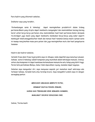 Para hadirin yang dihormati sekalian,
Indikator saya yang terakhir,
Perkembangan sains & teknologi dapat meningkatkan produktiviti dalam bidang
pertanian.Mesin yang dicipta dapat membantu mengangkat dan memindahkan barang-barang
berat untuk kerja-kerja pertanian atau memindahkan hasil-hasil pertanian.Selain daripada
itu,terdapat juga mesin yang dapat membantu melakukan kerja-kerja yang sukar seperti
membajak tanah,menggemburkan tanah dan menuai hasil tanaman.Semua mesin ciptaan sains
ini mampu menjimatkan masa para petani dan juga meningkatkan mutu dan hasil pengeluaran
tanaman
Hadirin dan hadirat sekalian,
Setelah frasa demi frasa tajuk pidato saya ini dikupas, maka dapatlah saya menutup rumusan
bahawa sains & teknologi adalah komponen yang mustahak dalam kehidupan manusia. Sinergi
antara dua komponen ini dapat membawa ketamadunan manusia ke satu tahap yang lebih tinggi.
Persis kata peribahasa Melayu, kalau tidak dipecahkan ruyung, manakan dapat sagunya.
Sebelum saya mengundur diri, saya menyusun sepuluh jari memohon maaf sekiranya ada
terkasar bahasa, tersalah kata atau tersilap bicara. Saya mengakhiri pidato saya ini dengan
serangkap pantun:
MENYANYI SEKAWAN MERPATI PUTIH,
HINGGAP DIATAS POHON JEMARI,
SAINS DAN TEKNOLOGI KINI SEMAKIN CANGGIH,
MAKLUMAT DICAPAI DIHUJUNG JARI.
Sekian, Terima kasih
 