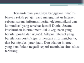 Teman-teman yang saya banggakan, saat ini
banyak sekali pelajar yang menggunakan Internet
sebagai sarana informasi,berita,telekomunikasi dan
komunikasi yang tersebar luas di Dunia. Secara
keseluruhan internet memiliki 2 kegunaan yang
bersifat positif dan negatif. Adapun internet yang
bersifatkan positif seperti mencari informasi,berita,
dan berinteraksi jarak jauh. Dan adapun internet
yang bersifatkan negatif seperti membuka situs-situs
terlarang.
 