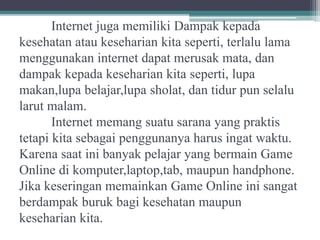 Internet juga memiliki Dampak kepada
kesehatan atau keseharian kita seperti, terlalu lama
menggunakan internet dapat merusak mata, dan
dampak kepada keseharian kita seperti, lupa
makan,lupa belajar,lupa sholat, dan tidur pun selalu
larut malam.
Internet memang suatu sarana yang praktis
tetapi kita sebagai penggunanya harus ingat waktu.
Karena saat ini banyak pelajar yang bermain Game
Online di komputer,laptop,tab, maupun handphone.
Jika keseringan memainkan Game Online ini sangat
berdampak buruk bagi kesehatan maupun
keseharian kita.
 