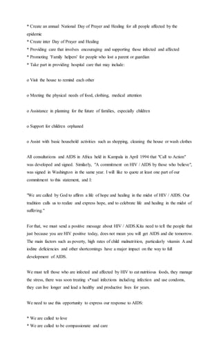 * Create an annual National Day of Prayer and Healing for all people affected by the
epidemic
* Create inter Day of Prayer and Healing
* Providing care that involves encouraging and supporting those infected and affected
* Promoting 'Family helpers' for people who lost a parent or guardian
* Take part in providing hospital care that may include:
o Visit the house to remind each other
o Meeting the physical needs of food, clothing, medical attention
o Assistance in planning for the future of families, especially children
o Support for children orphaned
o Assist with basic household activities such as shopping, cleaning the house or wash clothes
All consultations and AIDS in Africa held in Kampala in April 1994 that "Call to Action"
was developed and signed. Similarly, "A commitment on HIV / AIDS by those who believe",
was signed in Washington in the same year. I will like to quote at least one part of our
commitment to this statement, and I:
"We are called by God to affirm a life of hope and healing in the midst of HIV / AIDS. Our
tradition calls us to realize and express hope, and to celebrate life and healing in the midst of
suffering."
For that, we must send a positive message about HIV / AIDS.Kita need to tell the people that
just because you are HIV positive today, does not mean you will get AIDS and die tomorrow.
The main factors such as poverty, high rates of child malnutrition, particularly vitamin A and
iodine deficiencies and other shortcomings have a major impact on the way to full
development of AIDS.
We must tell those who are infected and affected by HIV to eat nutritious foods, they manage
the stress, there was soon treating s*xual infections including infection and use condoms,
they can live longer and lead a healthy and productive lives for years.
We need to use this opportunity to express our response to AIDS:
* We are called to love
* We are called to be compassionate and care
 