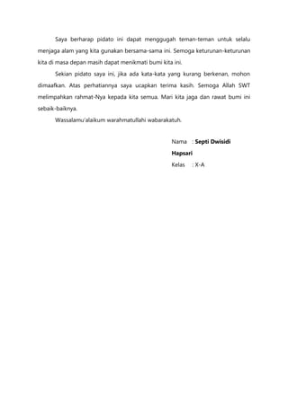 Saya berharap pidato ini dapat menggugah teman-teman untuk selalu
menjaga alam yang kita gunakan bersama-sama ini. Semoga keturunan-keturunan
kita di masa depan masih dapat menikmati bumi kita ini.
Sekian pidato saya ini, jika ada kata-kata yang kurang berkenan, mohon
dimaafkan. Atas perhatiannya saya ucapkan terima kasih. Semoga Allah SWT
melimpahkan rahmat-Nya kepada kita semua. Mari kita jaga dan rawat bumi ini
sebaik-baiknya.
Wassalamu’alaikum warahmatullahi wabarakatuh.
Nama : Septi Dwisidi
Hapsari
Kelas : X-A
 