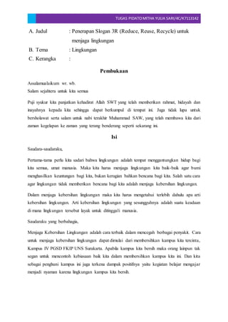 TUGAS PIDATOMITHA YULIA SARI/4C/K7113142
A. Judul : Penerapan Slogan 3R (Reduce, Reuse, Recycle) untuk
menjaga lingkungan
B. Tema : Lingkungan
C. Kerangka :
Pembukaan
Assalamualaikum wr. wb.
Salam sejahtera untuk kita semua
Puji syukur kita panjatkan kehadirat Allah SWT yang telah memberikan rahmat, hidayah dan
inayahnya kepada kita sehingga dapat berkumpul di tempat ini. Juga tidak lupa untuk
bersholawat serta salam untuk nabi terakhir Muhammad SAW, yang telah membawa kita dari
zaman kegelapan ke zaman yang terang benderang seperti sekarang ini.
Isi
Saudara-saudaraku,
Pertama-tama perlu kita sadari bahwa lingkungan adalah tempat menggantungkan hidup bagi
kita semua, umat manusia. Maka kita harus menjaga lingkungan kita baik-baik agar bumi
menghasilkan keuntungan bagi kita, bukan kerugian bahkan bencana bagi kita. Salah satu cara
agar lingkungan tidak memberikan bencana bagi kita adalah menjaga kebersihan lingkungan.
Dalam menjaga kebersihan lingkungan maka kita harus mengetahui terlebih dahulu apa arti
kebersihan lingkungan. Arti kebersihan lingkungan yang sesungguhnya adalah suatu keadaan
di mana lingkungan tersebut layak untuk ditinggali manusia.
Saudaraku yang berbahagia,
Menjaga Kebersihan Lingkungan adalah cara terbaik dalam mencegah berbagai penyakit. Cara
untuk menjaga kebersihan lingkungan dapat dimulai dari membersihkan kampus kita tercinta,
Kampus IV PGSD FKIP UNS Surakarta. Apabila kampus kita bersih maka orang lainpun tak
segan untuk mencontoh kebiasaan baik kita dalam membersihkan kampus kita ini. Dan kita
sebagai penghuni kampus ini juga terkena dampak positifnya yaitu kegiatan belajar mengajar
menjadi nyaman karena lingkungan kampus kita bersih.
 