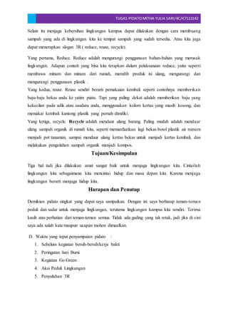 TUGAS PIDATOMITHA YULIA SARI/4C/K7113142
Selain itu menjaga kebersihan lingkungan kampus dapat dilakukan dengan cara membuang
sampah yang ada di lingkungan kita ke tempat sampah yang sudah tersedia. Atau kita juga
dapat menerapkan slogan 3R ( reduce, reuse, recycle).
Yang pertama, Reduce. Reduce adalah mengurangi penggunaan bahan-bahan yang merusak
lingkungan. Adapun contoh yang bisa kita terapkan dalam pelaksanaan reduce, yaitu seperti
membawa minum dan minum dari rumah, memilih produk isi ulang, mengurangi dan
mengurangi penggunaan plastik .
Yang kedua, reuse. Reuse sendiri berarti pemakaian kembali seperti contohnya memberikan
baju-baju bekas anda ke yatim piatu. Tapi yang paling dekat adalah memberikan baju yang
kekecilan pada adik atau saudara anda, menggunakan kolom kertas yang masih kosong, dan
memakai kembali kantong plastik yang pernah dimiliki.
Yang ketiga, recycle. Recycle adalah mendaur ulang barang. Paling mudah adalah mendaur
ulang sampah organik di rumah kita, seperti memanfaatkan lagi bekas botol plastik air minum
menjadi pot tanaman, sampai mendaur ulang kertas bekas untuk menjadi kertas kembali, dan
melakukan pengolahan sampah organik menjadi kompos.
Tujuan/Kesimpulan
Tiga hal tadi jika dilakukan amat sangat baik untuk menjaga lingkungan kita. Cintailah
lingkungan kita sebagaimana kita mencintai hidup dan masa depan kita. Karena menjaga
lingkungan berarti menjaga hidup kita.
Harapan dan Penutup
Demikian pidato singkat yang dapat saya sampaikan. Dengan ini saya berharap teman-teman
peduli dan sadar untuk menjaga lingkungan, terutama lingkungan kampus kita sendiri. Terima
kasih atas perhatian dari teman-teman semua. Tidak ada gading yang tak retak, jadi jika di sini
saya ada salah kata maupun ucapan mohon dimaafkan.
D. Waktu yang tepat penyampaian pidato :
1. Sebelum kegiatan bersih-bersih/kerja bakti
2. Peringatan hari Bumi
3. Kegiatan Go Green
4. Aksi Peduli Lingkungan
5. Penyuluhan 3R
 