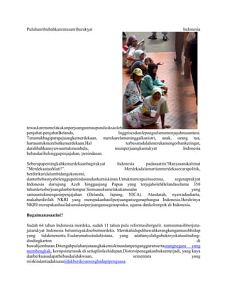 Puluhanribubahkanratusanriburakyat                                               Indonesia




tewaskarenamelakukanperjuanganmaupundisiksaoleh
penjahat-penjahatBelanda,                    InggriscsdanJepangselamamenjajahnusantara.
Teruntukbagiparapejuangkemerdekaan, merekarelameninggalkanistri, anak, orang tua,
hartauntukmerebutkemerdekaan.Hal                 terbesaradalahmerekamengorbankeringat,
darahbahkannyawauntukmembela,              memperjuangkanrakyat              Indonesia
bebasdaribelenggupenjajahan, penindasan.

Seberapapentingkahkemerdekaanbagirakyat      Indonesia     padasaatitu?Hanyasatukalimat
‖MerdekaatauMati!‖.                              Merdekadalamartianmerdekasecarapolitik,
berdirikaridalambidangekonomi,
danterbebasnyabelenggupenindasandankemiskinan.Untukmencapaiitusemua,      segenaprakyat
Indonesia dariujung Aceh hinggaujung Papua yang terjajaholehBelandaselama 350
tahunterusberjuangdanbertempur.Semuasukumelakukanusaha                             yang
samauntukmengusirpenjajahan (Belanda, Jepang, NICA). Atasdarah, nyawadanharta,
makaberdirilah NKRI yang merupakanhasilperjuangansegenapbangsa Indonesia.Berdirinya
NKRI merupakanhasilakumulasiperjuangansegenapsuku, agama dankelompok di Indonesia.

Bagaimanasaatini?

Sudah 64 tahun Indonesia merdeka, sudah 11 tahun pula reformasibergulir, namunmasihberjuta-
jutarakyat Indonesia belumlayakdisebutmerdeka. Merekahidupdibawahkerangkengannasibhidup
yang tidakmenentu.Tiadarumahseindahistana, yang adahanyalahgubukreyokataudinding-
dindingkarton                                                                            di
bawahjembatan.Ditengahpuluhanjutaangkakemiskinandanpengangguransertautangnegara yang
membengkak, korupsimerasuk di setiaplinikehidupan.Distorsipenegakanhukumterjadi, yang kaya
danberkuasadapatbebasdaridakwaan,                       sementara                     yang
miskindantiadakuasatidakberdayamenghadapipenguasa.
 