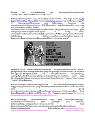 Bangsa     yang       besaradalahbangsa      yang         menghargaijasa-jasapahlawannya
—Bung Karno – PidatoHariPahlawan 10 Nop. 1961—

Berbagaiaduankasuspidana yang melandapenguasatidaktersentuh olehpenegakhukum (Dana
Pilpres 2004danDana Pilpres 2009). Kuncurandana bailout Century yang membengkakhinggaRp
6.7      triliunmenjadisalahsatukasus    yang      belumterkuak.      Bagaimana      pula
dengandugaankriminilasiparapimpinan KPK?Jikademikian, apakahmasihperlukita repot-repot
mengadakanperingatanHariPahlawan                                                       10
November?Bukankahlebihbaikkalauperhatiankitadicurahkankepadapemberantasankorupsi, yang
sudahjelas-jelasmendatangkankerusakanparah            di           bidang          moral,
danmenyebabkankerugianbegitubesarkepadanegaradanrakyat?ApakahperingatanHariPahlawanm
asihadaartinya,                        ketikapersatuandankesatuanbangsakitasedangdikoyak-
koyakolehberbagaisentimennegatifkesukuandandikotoripertentangan agama?




Degradasi moral, perilakudiskriminatifsertakoruptif merupakanmasalahtersendiri. Namun,
peringatanHariPahlawanmerupakanmomen yang samapentingnyaselamaseluruhrakyat Indonesia
mendapatesensiperingatantersebut.   Apaitu?    Semangatrevolusioner,     semangatberjuang,
semangatberkorbandanberkaryabagibangsadannegara.Itulahesensi.Itulahnilai    moral     yang
harusditanamkanpadarakyat, terutamaparapemimpin.Janganlahmencari ‗makan‘, ‗intanpermata‘,
‗prestise‘ di kursikekuasaan.

Karenasituasinegaradanbangsasudahbeginibobrok,     makakitasemuaperlumengangkattinggi-
tinggijiwaagungdanrevolusioner yang terkandungdalamHariPahlawan.Salah satutokohnasional
yang                                                                             paling
menonjoldalammengangkatartiparapahlawandalamperjuanganpembebasanbangsaadalah      Bung
Karno.DalampidatoHariPahlawan 10 November 1961, PresidenSoekarnoberpesan ―Bangsa yang
besaradalahbangsa yang menghargaijasa-jasapahlawannya―.

Pahlawansepertiapa?    Pahlawandisiniadalah   orang     yang   berjuangdengankeringat,
darahbahkannyawatanpapamrih         demi       kepentingan      yang        lebihbesar,
kepentinganbangsadannegara.Dalamberbagaikesempatan                               Bung
KarnomenjadikanHariPahlawansebagaisaranauntukmengingatkankepadaseluruhbangsa
(terutamaangkatanmuda)                      bahwasudahbanyakpejuang-pejuangtelahgugur,
ataumengorbankanharta-bendadantenagamereka,                     untukmendirikannegara
 