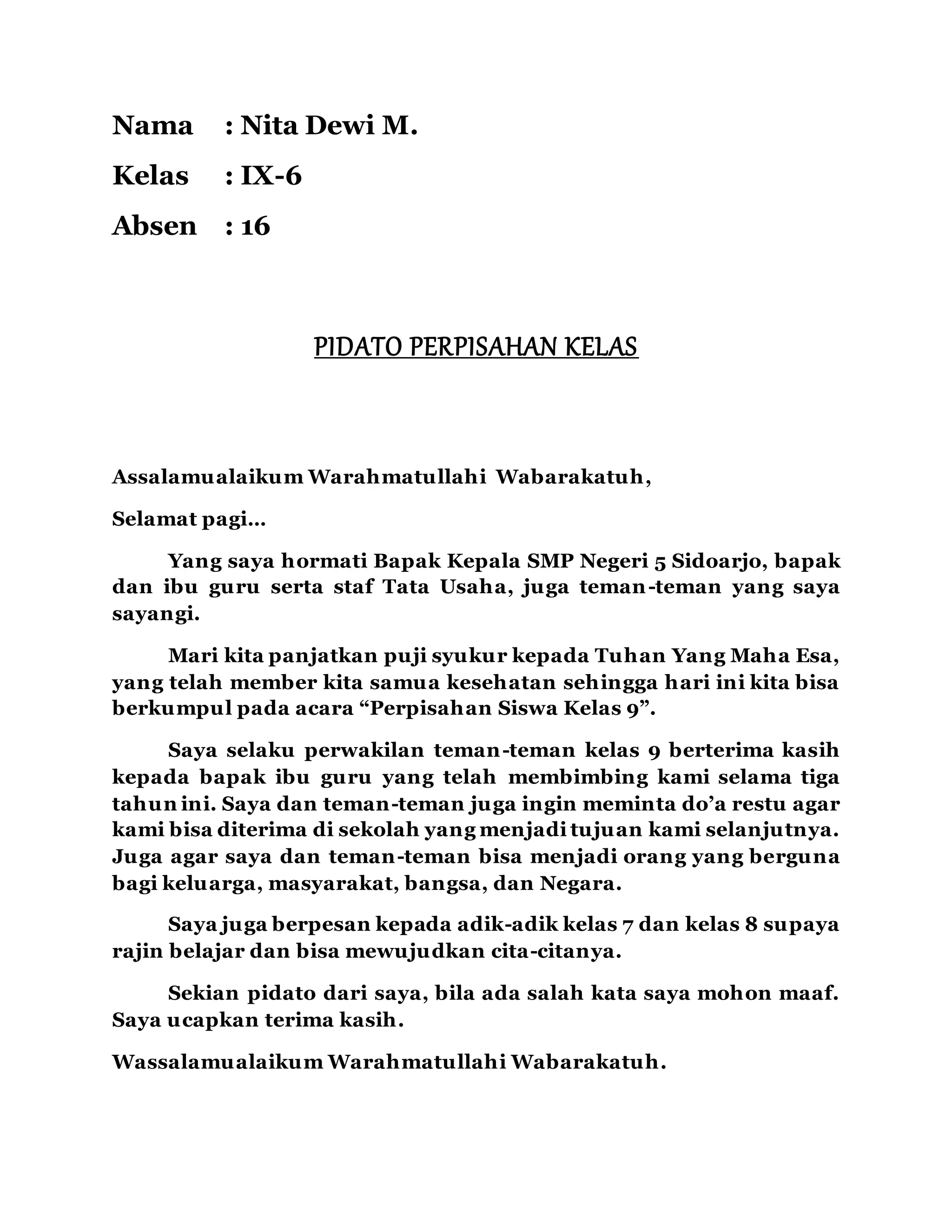 Nama : Nita Dewi M.
Kelas : IX-6
Absen : 16
PIDATO PERPISAHAN KELAS
Assalamualaikum Warahmatullahi Wabarakatuh,
Selamat pagi…
Yang saya hormati Bapak Kepala SMP Negeri 5 Sidoarjo, bapak
dan ibu guru serta staf Tata Usaha, juga teman-teman yang saya
sayangi.
Mari kita panjatkan puji syukur kepada Tuhan Yang Maha Esa,
yang telah member kita samua kesehatan sehingga hari ini kita bisa
berkumpul pada acara “Perpisahan Siswa Kelas 9”.
Saya selaku perwakilan teman-teman kelas 9 berterima kasih
kepada bapak ibu guru yang telah membimbing kami selama tiga
tahun ini. Saya dan teman-teman juga ingin meminta do’a restu agar
kami bisa diterima di sekolah yang menjadi tujuan kami selanjutnya.
Juga agar saya dan teman-teman bisa menjadi orang yang berguna
bagi keluarga, masyarakat, bangsa, dan Negara.
Saya juga berpesan kepada adik-adik kelas 7 dan kelas 8 supaya
rajin belajar dan bisa mewujudkan cita-citanya.
Sekian pidato dari saya, bila ada salah kata saya mohon maaf.
Saya ucapkan terima kasih.
Wassalamualaikum Warahmatullahi Wabarakatuh.