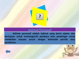 ?
Kalimat Persuasif
Kalimat persuasif adalah kalimat yang berisi ajakan dan
bertujuan untuk memengaruhi pembaca atau pendengar untuk
melakukan sesuatu sesuai dengan kehendak penulis atau
pembicara.
 