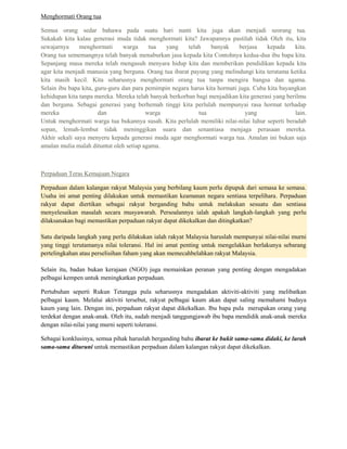 Menghormati Orang tua

Semua orang sedar bahawa pada suatu hari nanti kita juga akan menjadi seorang tua.
Sukakah kita kalau generasi muda tidak menghormati kita? Jawapannya pastilah tidak Oleh itu, kita
sewajarnya     menghormati      warga     tua  yang     telah    banyak     berjasa    kepada    kita.
Orang tua sememangnya telah banyak menaburkan jasa kepada kita Contohnya kedua-dua ibu bapa kita.
Sepanjang masa mereka telah mengasuh menyara hidup kita dan memberikan pendidikan kepada kita
agar kita menjadi manusia yang berguna. Orang tua ibarat payung yang melindungi kita terutama ketika
kita masih kecil. Kita seharusnya menghormati orang tua tanpa mengira bangsa dan agama.
Selain ibu bapa kita, guru-guru dan para pemimpin negara harus kita hormati juga. Cuba kita bayangkan
kehidupan kita tanpa mereka. Mereka telah banyak berkorban bagi menjadikan kita generasi yang berilmu
dan berguna. Sebagai generasi yang berhemah tinggi kita perlulah mempunyai rasa hormat terhadap
mereka                 dan               warga              tua               yang               lain.
Untuk menghormati warga tua bukannya susah. Kita perlulah memiliki nilai-nilai luhur seperti beradab
sopan, lemah-lembut tidak meninggikan suara dan senantiasa menjaga perasaan mereka.
Akhir sekali saya menyeru kepada generasi muda agar menghormati warga tua. Amalan ini bukan saja
amalan mulia malah dituntut oleh setiap agama.



Perpaduan Teras Kemajuan Negara

Perpaduan dalam kalangan rakyat Malaysia yang berbilang kaum perlu dipupuk dari semasa ke semasa.
Usaha ini amat penting dilakukan untuk memastikan keamanan negara sentiasa terpelihara. Perpaduan
rakyat dapat diertikan sebagai rakyat berganding bahu untuk melakukan sesuatu dan sentiasa
menyelesaikan masalah secara musyawarah. Persoalannya ialah apakah langkah-langkah yang perlu
dilaksanakan bagi memastikan perpaduan rakyat dapat dikekalkan dan ditingkatkan?

Satu daripada langkah yang perlu dilakukan ialah rakyat Malaysia haruslah mempunyai nilai-nilai murni
yang tinggi terutamanya nilai toleransi. Hal ini amat penting untuk mengelakkan berlakunya sebarang
pertelingkahan atau perselisihan faham yang akan memecahbelahkan rakyat Malaysia.

Selain itu, badan bukan kerajaan (NGO) juga memainkan peranan yang penting dengan mengadakan
pelbagai kempen untuk meningkatkan perpaduan.

Pertubuhan seperti Rukun Tetangga pula seharusnya mengadakan aktiviti-aktiviti yang melibatkan
pelbagai kaum. Melalui aktiviti tersebut, rakyat pelbagai kaum akan dapat saling memahami budaya
kaum yang lain. Dengan ini, perpaduan rakyat dapat dikekalkan. Ibu bapa pula merupakan orang yang
terdekat dengan anak-anak. Oleh itu, sudah menjadi tanggungjawab ibu bapa mendidik anak-anak mereka
dengan nilai-nilai yang murni seperti toleransi.

Sebagai konklusinya, semua pihak haruslah berganding bahu ibarat ke bukit sama-sama didaki, ke lurah
sama-sama dituruni untuk memastikan perpaduan dalam kalangan rakyat dapat dikekalkan.
 