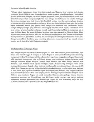 Bersyukur Sebagai Rakyat Malaysia

"Sebagai rakyat Malaysia,saya berasa bersyukur menjadi anak Malaysia. Saya berterima kasih kepada
pemimpin Negara Malaysia yang bertungkus-lumus untuk mencapai kemerdekaan.Tanpa tokoh-tokoh
pejuang kerana tidak mungkin kita bebas daripada penjajahan. kami juga berterima kasih kerana telah
dilahirkan sebagai rakyat Malaysia yang bersatu padu. Sebagai rakyat Malaysia, kita haruslah berbangga
dan sentiasa menjaga nama baik Negara. Kita hendaklah sentiasa bersyukur dan menghargai jasa-jasa
pemimpin yang telah berjuang untuk membebaskan Negara kita daripada jajahan kuasa asing.Rakyat juga
harus memainkan peranan yang penting untuk mengekalkan keamanan dan kemakmuran Negara.
Dengan adanya pemimpin yang berwibawa dan sanggup berkorban untuk Negara, keselamatan rakyat
akan sentiasa terjamin. Saya berasa bangga menjadi anak Malaysia kerana Malaysia mempunyai rakyat
yang berbilang kaum dan agama.Walaupun berbilang kaum dan agama,rakyat Malaysia hidup dalam
keadaan yang aman dan harmoni. Oleh itu, kita haruslah mengharumkan nama Negara dalam pelbagai
bidang seperti sukan, pendidikan, teknologi, dan lain-lain yang boleh mengharumkan nama Negara kita.
Sebagai contoh Nicol Ann David yang cemerlang dalam sukan skuash dan sekali gus menjadi pemain
nombor satu di dunia. Kita boleh! Sekian terima kasih



Erti Kemerdekaan Di Kalangan Pelajar

Saya bangga menjadi anak Malaysia kerana Negara kita telah bebas daripada jajahan British.Saya juga
berasa amat bertuah tinggal di Malaysia ini kerana Negara ini aman dan makmur.Saya amat beruntung
mempunyai Perdana Menteri yang adil dan saksama.Saya juga berasa bangga kerana Negara Malaysia ini
telah mencapai Kemerdekaan yang ke-55.Demi Negara yang tercinta,saya sanggup berkorban untuk
menjaga keamanan Negara Malaysia. Sebagai rakyat Malaysia,saya berasa bangga menjadi anak
Malaysia. Saya berterima kasih kepada pemimpin Negara Malaysia yang bertungkus-lumus untuk
mencapai kemerdekaan. Kepada rakyat Malaysia, pertahankanlah kemerdekaan Negara kita yang ke-55
tahun. Demi Negara yang tercinta ini, kami ingin berterima kasih dengan mengharumkan nama Malaysia
di mata dunia. Saya juga berterima kasih kepada perjuang-perjuang Malaysia yang sanggup berkorban
masa, harta mahupun nyawa demi tanah air yang tercinta. Kami juga ingin berterima kasih kepada rakyat
Malaysia yang membantu Negara kita untuk memajukan Malaysia dalam pelbagai bidang. Sempena
menyambut sambutan hari Kemerdekaan yang ke-55,saya hendak menyeru agar rakyat Malaysia
mempunyai semangat patriotisme.Saya berharap agar Negara ini akan berkembang maju dari segi
ekonomi dan aman damai kepada masyarakat di Negara Malaysia ini.
 