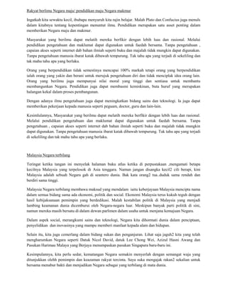 Rakyat berlimu Negara maju/ pendidikan maju Negara makmur

Ingatkah kita sewaktu kecil, ibubapa menyuruh kita rajin belajar. Malah Plato dan Confucius juga menuls
dalam kitabnya tentang kepentingan menuntut ilmu. Pendidikan merupakan satu asset penting dalam
memberikan Negara maju dan makmur.

Masyarakat yang berilmu dapat melatih mereka berfikir dengan lebih luas dan rasional. Melalui
pendidikan pengetahuan dan maklumat dapat digunakan untuk faedah bersama. Tanpa pengetahuan ,
capaian akses seperti internet dab bahan ilmiah seperti buku dan majalah tidak mungkin dapat digunakan.
Tanpa pengetahuan manusia ibarat katak dibawah tempurung. Tak tahu apa yang terjadi di sekeliling dan
tak mahu tahu apa yang berlaku.

Orang yang berpendidikan tidak semestinya mencapai 100% markah tetapi orang yang berpendidikan
ialah orang yang yakin dan berani untuk merujuk pengetahuan diri dan tidak menciplak idea orang lain.
Orang yang berilmu juga mempunyai nilai moral yang tinggi dan sentiasa untuk membantu
membangunkan Negara. Pendidikan juga dapat membasmi kemiskinan, buta huruf yang merupakan
halangan kekal dalam proses pembangunan.

Dengan adanya ilmu pengetahuan juga dapat meningkatkan bidang sains dan teknologi. Ia juga dapat
memberikan pekerjaan kepada manusia seperti peguam, doctor, guru dan lain-lain.

Kesimlulannya, Masyarakat yang berilmu dapat melatih mereka berfikir dengan lebih luas dan rasional.
Melalui pendidikan pengetahuan dan maklumat dapat digunakan untuk faedah bersama. Tanpa
pengetahuan , capaian akses seperti internet dab bahan ilmiah seperti buku dan majalah tidak mungkin
dapat digunakan. Tanpa pengetahuan manusia ibarat katak dibawah tempurung. Tak tahu apa yang terjadi
di sekeliling dan tak mahu tahu apa yang berlaku.



Malaysia Negara terbilang

Teringat ketika tangan ini menyelak halaman buku atlas ketika di perpustakaan ,mengamati betapa
kecilnya Malaysia yang terpelosok di Asia tenggara. Namun jangan disangka kecil2 cili berapi, kini
Malaysia adalah sebuah Negara gah di seantero dunia. Bak kata orang2 tua..duduk sama rendah dan
berdiri sama tinggi.

Malaysia Negara terbilang membawa maksud yang mendalam iaitu keberjayaan Malaysia mencipta nama
dalam semua bidang sama ada ekonomi, politik dan social. Ekonomi Malaysia terus kukuh teguh dengan
hasil kebijaksanaan pemimpin yang berdedikasi. Malah kestabilan politik di Malaysia yang menjadi
lambing keamanan dunia dicemburui oleh Negara-negara luar. Meskipun banyak parti politik di sini,
namun mereka masih bersatu di dalam dewan parlimen dalam usaha untuk menjana kemajuan Negara.

Dalam aspek social, merangkumi sains dan teknologi, Negara kita dihormati dunia dalam penciptaan,
penyelidikan dan inovasinya yang mampu memberi manfaat kepada alam dan hidupan.

Selain itu, kita juga cemerlang dalam bidang sukan dan penganjuran. Lihat saja jaguh2 kita yang telah
mengharumkan Negara seperti Datuk Nicol David, datuk Lee Chong Wei, Azizul Hasni Awang dan
Pasukan Harimau Malaya yang Berjaya menumpaskan pasukan Singapura baru-baru ini.

Kesimpulannya, kita perlu sedar, kematangan Negara semakin menyerlah dengan semangat waja yang
ditunjukkan olehh pemimpin dan keazaman rakyat tercinta. Saya suka mengajak rakan2 sekalian untuk
bersama menabur bakti dan menjadikan Negara sebagai yang terbilang di mata dunia.
 