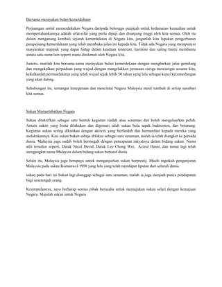 Bersama merayakan bulan kemerdekaan

Perjuangan untuk memerdekakan Negara daripada belenggu penjajah untuk kedamaian kemudian untuk
mempertahankannya adalah sifat-sifat yang perlu dipuji dan disanjung tinggi oleh kita semua. Oleh itu
dalam menganang kembali sejarah kemerdekaan di Negara kita, janganlah kita lupakan pengorbanan
parapejuang kemerdekaan yang telah membuka jalan ini kepada kita. Tidak ada Negara yang mempunyai
masyarakat majmuk yang dapat hidup dalam keadaan tenteram, harmoni dan saling bantu membantu
antara satu sama lain seperti mana dinikmati oleh Negara kita.

Justeru, marilah kita bersama-sama merayakan bulan kemerdekaan dengan mengbarkan jalur gemilang
dan mengekalkan perpaduan yang wujud dengan mengelakkan perasaan curiga mencurigai sesame kita,
kekalkanlah permuafakatan yang telah wujud sejak lebih 50 tahun yang lalu sebagai kunci kecemerlangan
yang akan dating.

Sehubungan itu, semangat kenegaraan dan mencintai Negara Malaysia mesti tumbuh di setiap sanubari
kita semua.



Sukan Memartabatkan Negara

Sukan ditakrifkan sebagai satu bentuk kegiatan riadah atau senaman dan boleh mengeluarkan peluh.
Antara sukan yang biasa dilakukan dan digemari ialah sukan bola sepak badminton, dan berenang.
Kegiatan sukan sering dikaitkan dengan aktiviti yang berfaedah dan bermanfaat kepada mereka yang
melakukannya. Kini sukan bukan sahaja difokus sebagai satu senaman, malah ia telah diangkat ke persada
dunia. Malaysia juga sudah boleh bermegah dengan pencapaian rakyatnya dalam bidang sukan. Nama
atlit tersohor seperti, Datuk Nicol David, Datuk Lee Chong Wei, Azizul Hasni, dan ramai lagi telah
mengangkat nama Malaysia dalam bidang sukan bertaraf dunia.

Selain itu, Malaysia juga berupaya untuk menganjurkan sukan berprestij. Masih ingatkah penganjuran
Malaysia pada sukan Komanwel 1998 yang lalu yang telah mendapat liputan dari seluruh dunia.

sukan pada hari ini bukan lagi dianggap sebagai satu senaman, malah ia juga menjadi punca pendapatan
bagi sesetengah orang.

Kesimpulannya, saya berharap semua pihak berusaha untuk memajukan sukan selari dengan kemajuan
Negara. Majulah sukan untuk Negara.
 