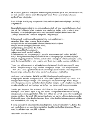 Di Indonesia, pencandu narkoba ini perkembangannya semakin pesat. Para pencandu narkoba
itu pada umumnya berusia antara 11 sampai 24 tahun. Artinya usia tersebut ialah usia
produktif atau usia pelajar.
Pada awalnya, pelajar yang mengonsumsi narkoba biasanya diawali dengan perkenalannya
dengan rokok.
Karena kebiasaan merokok ini sepertinya sudah menjadi hal yang wajar di kalangan pelajar
saat ini. Dari kebiasaan inilah, pergaulan terus meningkat, apalagi ketika pelajar tersebut
bergabung ke dalam lingkungan orang-orang yang sudah menjadi pencandu narkoba.
Awalnya mencoba, lalu kemudian mengalami ketergantungan.
Inilah dampak negatif penyalahgunaan narkoba bagi para korbannya :
perubahan dalam sikap, perangai dan kepribadian,
sering membolos, menurunnya kedisiplinan dan nilai-nilai pelajaran,
menjadi mudah tersinggung dan cepat marah,
sering menguap, mengantuk, dan malas,
tidak memedulikan kesehatan diri,
suka mencuri untuk membeli narkoba.
Lalu bagaimana cara mengatasinya jika terlanjur terjerumus menjadi korban Narkoba?
Upaya pencegahan terhadap penyebaran narkoba di kalangan pelajar, sudah seyogianya
menjadi tanggung jawab kita bersama. Dalam hal ini semua pihak termasuk orang tua kalian,
guru, dan masyarakat harus turut berperan aktif dalam mewaspadai ancaman narkoba ini.
Tetapi yang lebih menentukan adalah kalian sendiri karena kalianlah yang memilih hidup
kalian. Orang lain mungkin hanya memberi saran jangan sampai kalian menjadi korban.
Tetapi ketika kalian lepas kontrol diri dan sembarangan dalam memilih teman bergaul maka
kondisi sangat rentan, bisa-bisa kalian jadi korban. Karenanya hati-hatilah.
Anak-anakku seluruh siswa SMA Negeri 198 Sidoarjo yang bapak banggakan.
Para pengedar Narkoba sedang mengincar kalian kapan saja dan dimana saja. Mereka akan
menggunakan berbagai cara agar kalian bisa tergoda untuk mencobanya. Karena dengan
mencobanya maka lambat laun kalian akan ketagihan. Dan jika sudah ketagihan maka berati
mereka sudah berhasil merekrut satu lagi korban yang siap menjadi konsumen mereka.
Mereka, para pengedar, tidak akan mau tahu kalian dan tidak pernah peduli dengan
kehidupan kalian dimasa depan. Yang jelas mereka sedang memburu kalian dan siap-siap
menghancurkan masa depan kalian. Maka tiada pilihan lain kecuali kalian tetap waspada dan
mampu membawa diri untuk tidak terpancing oleh rayuan mereka sehingga kalian mencoba.
Kasihanilah hidup kalian, kasihanilah masa depan kalian, kasihanilah orang yang melahirkan
dan membesarkan yaitu orang tua.
Semoga kalian diberi kekuatan untuk tidak terjerumus menjadi korban narkoba. Sekian dulu
dari bapak. Semoga apa yang bapak sampaikan dapat bermanfaat buat kita semua. Mohon
maaf jika ada kata-kata yang tidak berkenan.
Wassalamu 'alaikum wr.wb
 