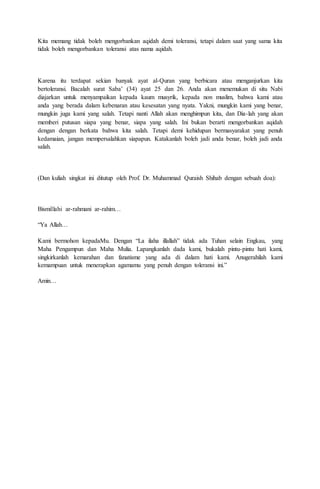 Kita memang tidak boleh mengorbankan aqidah demi toleransi, tetapi dalam saat yang sama kita
tidak boleh mengorbankan toleransi atas nama aqidah.
Karena itu terdapat sekian banyak ayat al-Quran yang berbicara atau menganjurkan kita
bertoleransi. Bacalah surat Saba’ (34) ayat 25 dan 26. Anda akan menemukan di situ Nabi
diajarkan untuk menyampaikan kepada kaum musyrik, kepada non muslim, bahwa kami atau
anda yang berada dalam kebenaran atau kesesatan yang nyata. Yakni, mungkin kami yang benar,
mungkin juga kami yang salah. Tetapi nanti Allah akan menghimpun kita, dan Dia-lah yang akan
memberi putusan siapa yang benar, siapa yang salah. Ini bukan berarti mengorbankan aqidah
dengan dengan berkata bahwa kita salah. Tetapi demi kehidupan bermasyarakat yang penuh
kedamaian, jangan mempersalahkan siapapun. Katakanlah boleh jadi anda benar, boleh jadi anda
salah.
(Dan kuliah singkat ini ditutup oleh Prof. Dr. Muhammad Quraish Shihab dengan sebuah doa):
Bismillahi ar-rahmani ar-rahim…
“Ya Allah…
Kami bermohon kepadaMu. Dengan “La ilaha illallah” tidak ada Tuhan selain Engkau, yang
Maha Pengampun dan Maha Mulia. Lapangkanlah dada kami, bukalah pintu-pintu hati kami,
singkirkanlah kemarahan dan fanatisme yang ada di dalam hati kami. Anugerahilah kami
kemampuan untuk menerapkan agamamu yang penuh dengan toleransi ini.”
Amin…
 