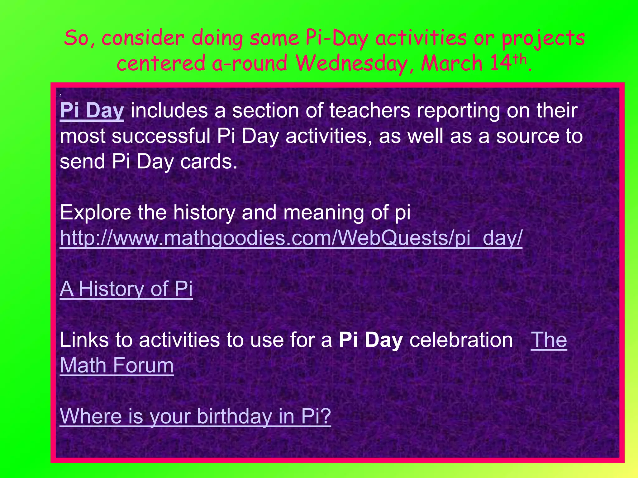So, consider doing some Pi-Day activities or projects
         centered a-round Wednesday, March 14th.
.


Pi Day includes a section of teachers reporting on their
most successful Pi Day activities, as well as a source to
send Pi Day cards.

Explore the history and meaning of pi
http://www.mathgoodies.com/WebQuests/pi_day/

A History of Pi

Links to activities to use for a Pi Day celebration The
Math Forum

Where is your birthday in Pi?
 