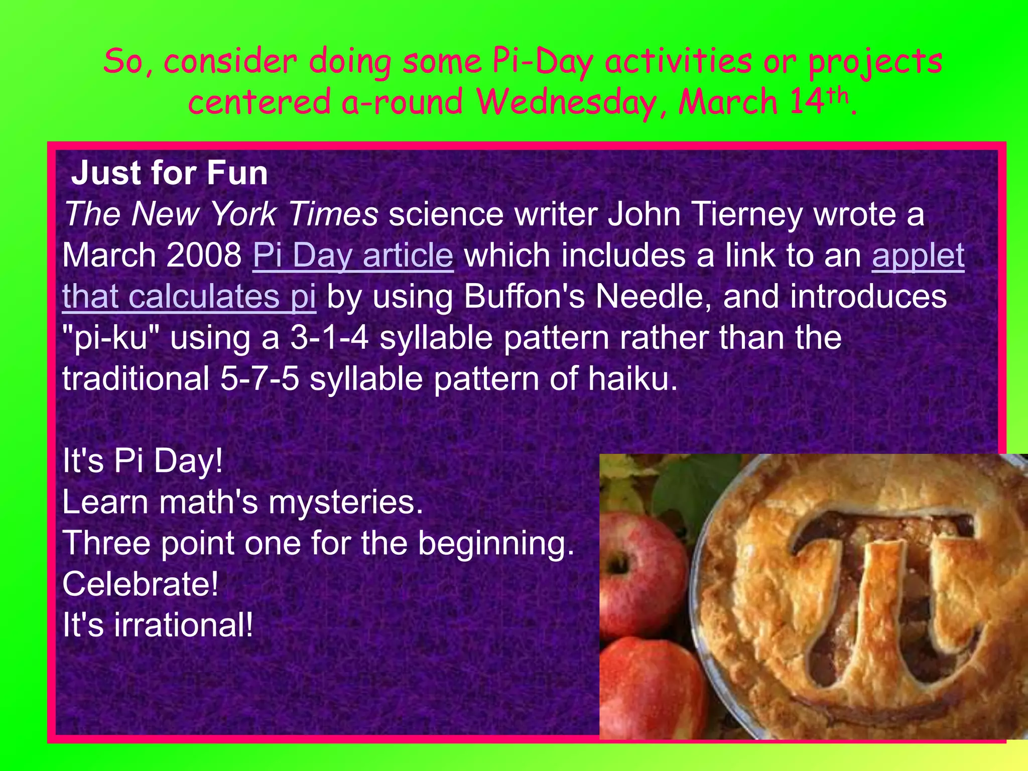 So, consider doing some Pi-Day activities or projects
       centered a-round Wednesday, March 14th.

 Just for Fun
The New York Times science writer John Tierney wrote a
March 2008 Pi Day article which includes a link to an applet
that calculates pi by using Buffon's Needle, and introduces
"pi-ku" using a 3-1-4 syllable pattern rather than the
traditional 5-7-5 syllable pattern of haiku.

It's Pi Day!
Learn math's mysteries.
Three point one for the beginning.
Celebrate!
It's irrational!
 