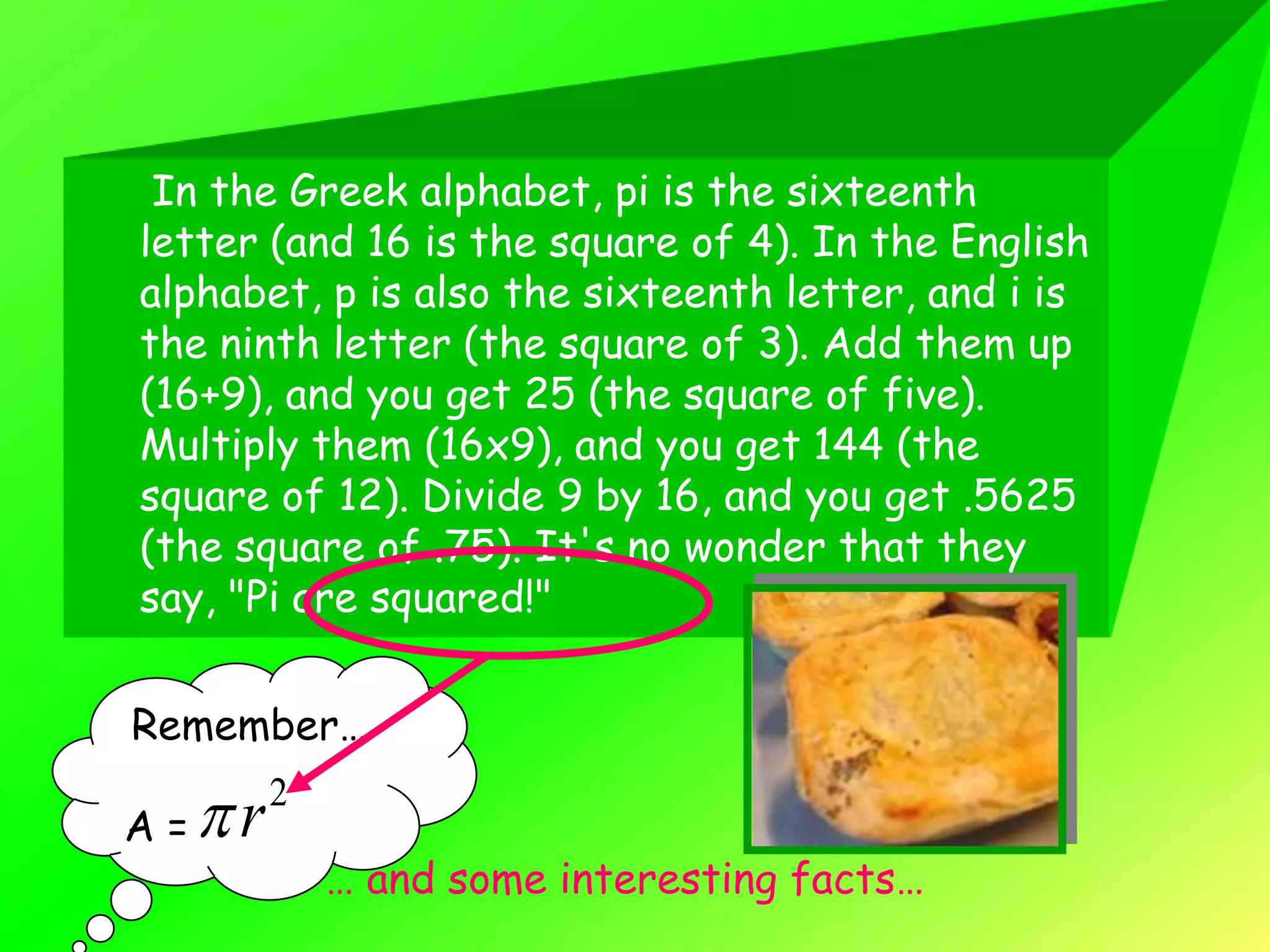 In the Greek alphabet, pi is the sixteenth
letter (and 16 is the square of 4). In the English
alphabet, p is also the sixteenth letter, and i is
the ninth letter (the square of 3). Add them up
(16+9), and you get 25 (the square of five).
Multiply them (16x9), and you get 144 (the
square of 12). Divide 9 by 16, and you get .5625
(the square of .75). It's no wonder that they
say, "Pi are squared!"


Remember…

A=   r   2

              … and some interesting facts…
 