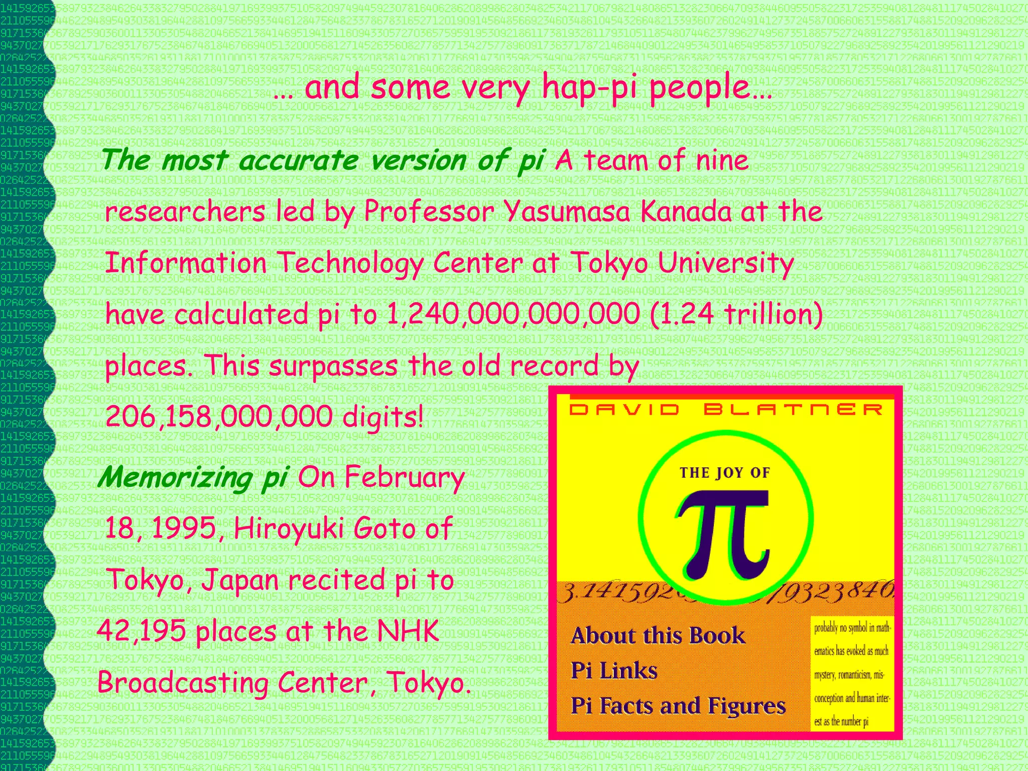 … and some very hap-pi people…

The most accurate version of pi A team of nine
researchers led by Professor Yasumasa Kanada at the
Information Technology Center at Tokyo University
have calculated pi to 1,240,000,000,000 (1.24 trillion)
places. This surpasses the old record by
206,158,000,000 digits!

Memorizing pi On February
18, 1995, Hiroyuki Goto of
Tokyo, Japan recited pi to
42,195 places at the NHK
Broadcasting Center, Tokyo.
 