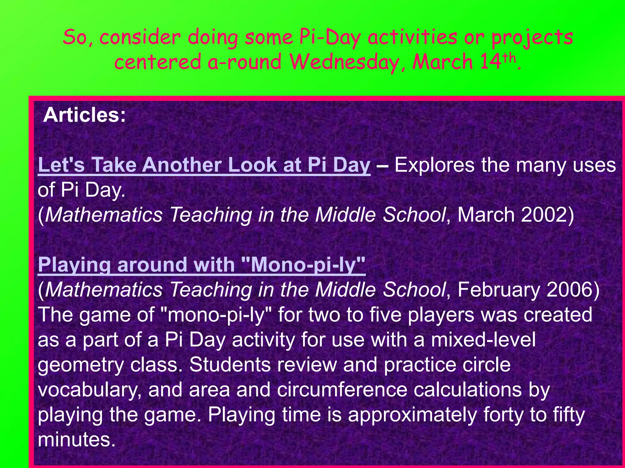 So, consider doing some Pi-Day activities or projects
       centered a-round Wednesday, March 14th.

Articles:

Let's Take Another Look at Pi Day – Explores the many uses
of Pi Day.
(Mathematics Teaching in the Middle School, March 2002)

Playing around with "Mono-pi-ly"
(Mathematics Teaching in the Middle School, February 2006)
The game of "mono-pi-ly" for two to five players was created
as a part of a Pi Day activity for use with a mixed-level
geometry class. Students review and practice circle
vocabulary, and area and circumference calculations by
playing the game. Playing time is approximately forty to fifty
minutes.
 