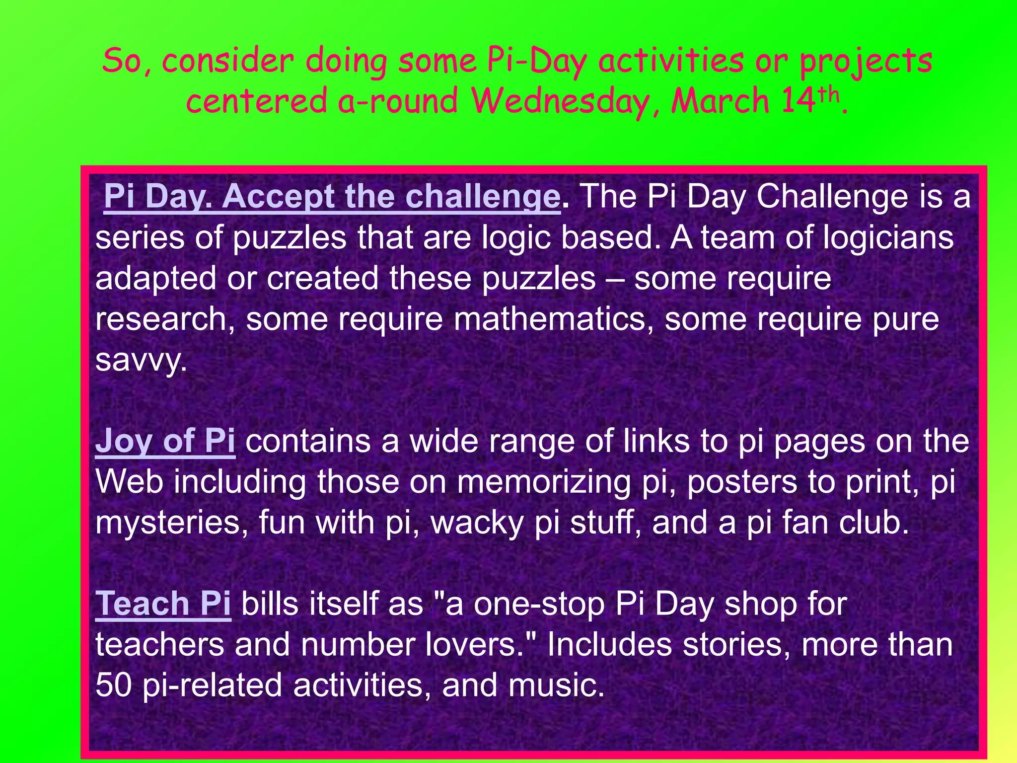 So, consider doing some Pi-Day activities or projects
     centered a-round Wednesday, March 14th.

 Pi Day. Accept the challenge. The Pi Day Challenge is a
series of puzzles that are logic based. A team of logicians
adapted or created these puzzles – some require
research, some require mathematics, some require pure
savvy.

Joy of Pi contains a wide range of links to pi pages on the
Web including those on memorizing pi, posters to print, pi
mysteries, fun with pi, wacky pi stuff, and a pi fan club.

Teach Pi bills itself as "a one-stop Pi Day shop for
teachers and number lovers." Includes stories, more than
50 pi-related activities, and music.
 