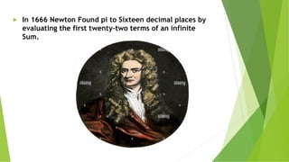 ► In 1666 Newton Found pi to Sixteen decimal places by
evaluating the first twenty-two terms of an infinite
Sum.
 