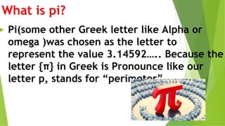 What is pi?
► Pi(some other Greek letter like Alpha or
omega )was chosen as the letter to
represent the value 3.14592….. Because the
letter {π} in Greek is Pronounce like our
letter p, stands for “perimeter”.
 