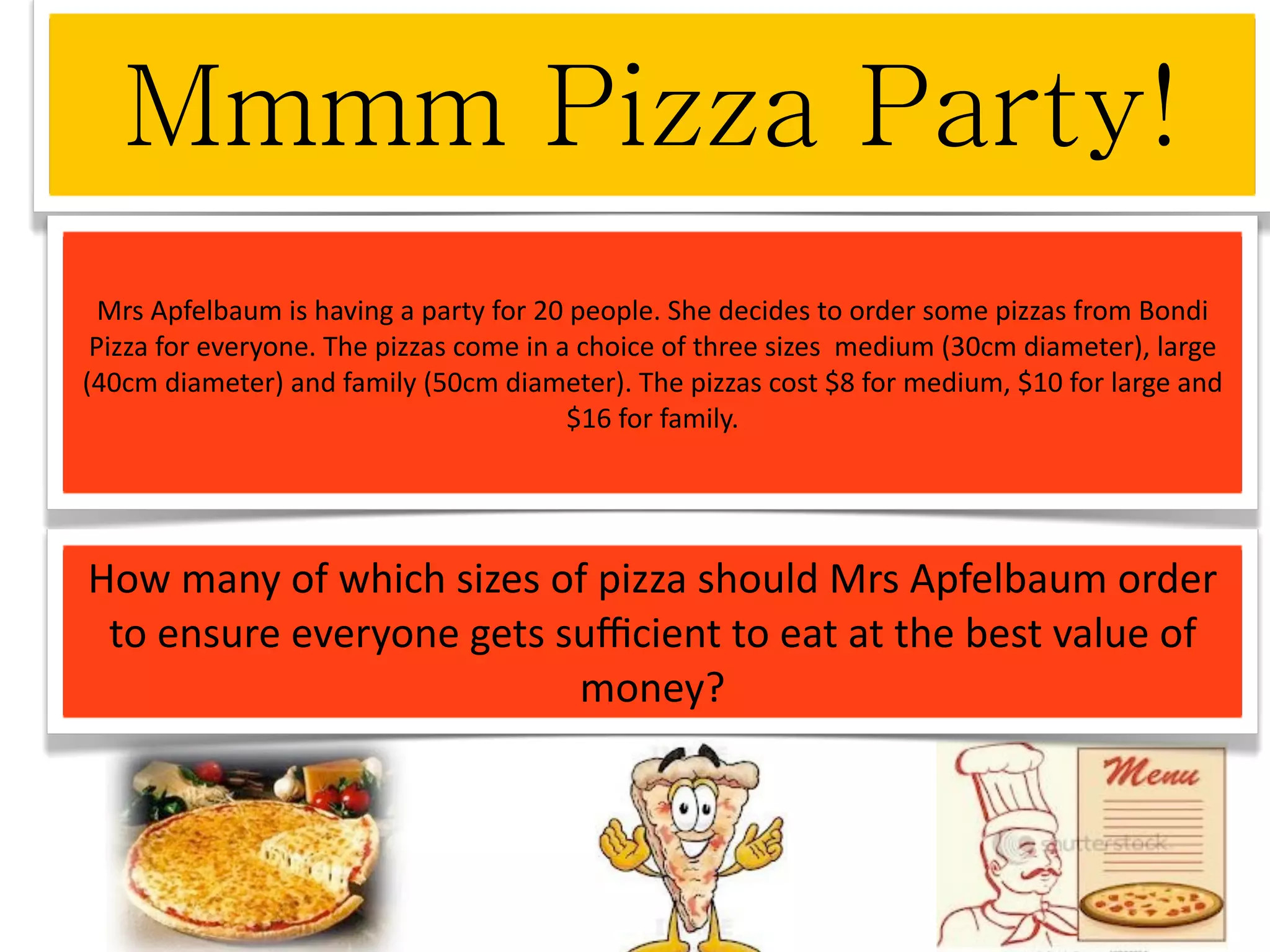 Mrs Apfelbaum is having a party for 20 people. She decides to order some pizzas from Bondi 
 Pizza for everyone. The pizzas come in a choice of three sizes  medium (30cm diameter), large 
(40cm diameter) and family (50cm diameter). The pizzas cost $8 for medium, $10 for large and 
                                         $16 for family.




How many of which sizes of pizza should Mrs Apfelbaum order 
 to ensure everyone gets suﬃcient to eat at the best value of 
                          money?
 