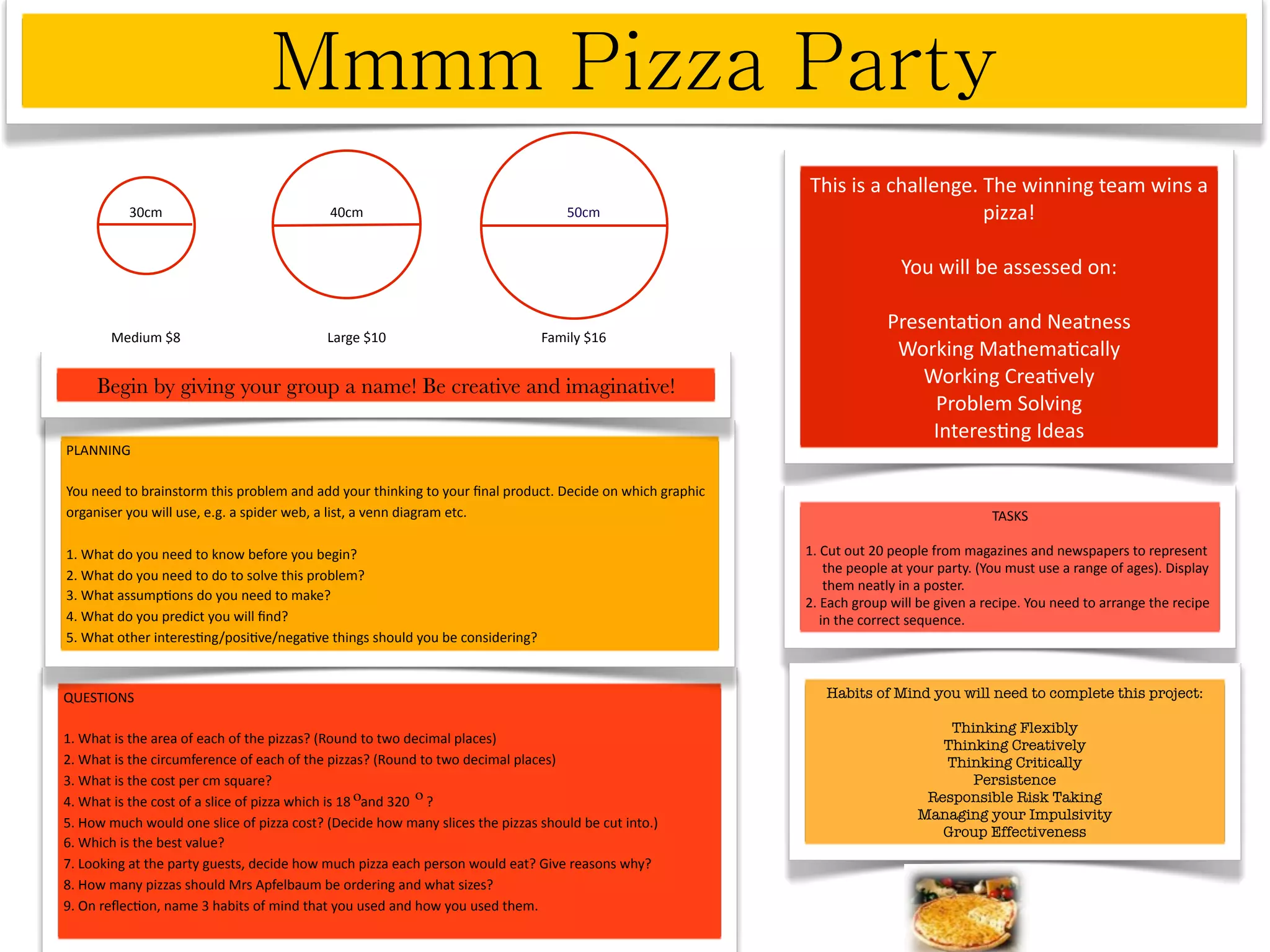 This is a challenge. The winning team wins a 
          30cm                             40cm                                    50cm                                         pizza! 

                                                                                                                           You will be assessed on:

                                                                                                                         Presenta^on and Neatness
       Medium $8                           Large $10                          Family $16
                                                                                                                          Working Mathema^cally
     Begin by giving your group a name! Be creative and imaginative!                                                         Working Crea^vely
                                                                                                                              Problem Solving
                                                                                                                              Interes^ng Ideas
PLANNING

You need to brainstorm this problem and add your thinking to your ﬁnal product. Decide on which graphic 
organiser you will use, e.g. a spider web, a list, a venn diagram etc.                                                                      TASKS

1. What do you need to know before you begin?                                                              1. Cut out 20 people from magazines and newspapers to represent 
                                                                                                                the people at your party. (You must use a range of ages). Display   
                                                                                                                                                                                    
2. What do you need to do to solve this problem?
                                                                                                                them neatly in a poster.
3. What assump^ons do you need to make?                                                                    2. Each group will be given a recipe. You need to arrange the recipe
4. What do you predict you will ﬁnd?                                                                           in the correct sequence.
5. What other interes^ng/posi^ve/nega^ve things should you be considering?



QUESTIONS                                                                                                     Habits of Mind you will need to complete this project:

                                                                                                                                  Thinking Flexibly
1. What is the area of each of the pizzas? (Round to two decimal places)                                                         Thinking Creatively
2. What is the circumference of each of the pizzas? (Round to two decimal places)                                                Thinking Critically
3. What is the cost per cm square?                                                                                                   Persistence
                                                    ο          ο
4. What is the cost of a slice of pizza which is 18   and 320     ?                                                            Responsible Risk Taking
                                                                                                                              Managing your Impulsivity
5. How much would one slice of pizza cost? (Decide how many slices the pizzas should be cut into.)
                                                                                                                                 Group Effectiveness
6. Which is the best value?
7. Looking at the party guests, decide how much pizza each person would eat? Give reasons why?
8. How many pizzas should Mrs Apfelbaum be ordering and what sizes?
9. On reﬂec^on, name 3 habits of mind that you used and how you used them.
 