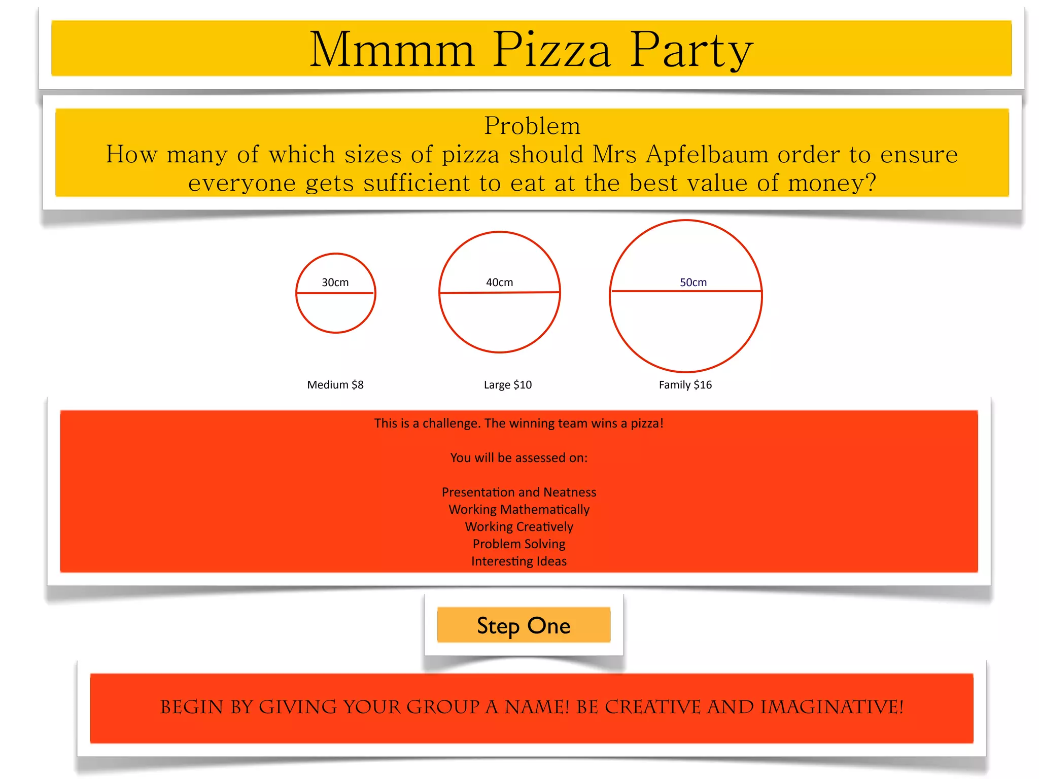 30cm                         40cm                                50cm




            Medium $8                      Large $10                      Family $16


                        This is a challenge. The winning team wins a pizza! 

                                     You will be assessed on:

                                   Presenta^on and Neatness
                                    Working Mathema^cally
                                       Working Crea^vely
                                        Problem Solving
                                        Interes^ng Ideas



                                          Step One


Begin by giving your group a name! Be creative and imaginative!
 