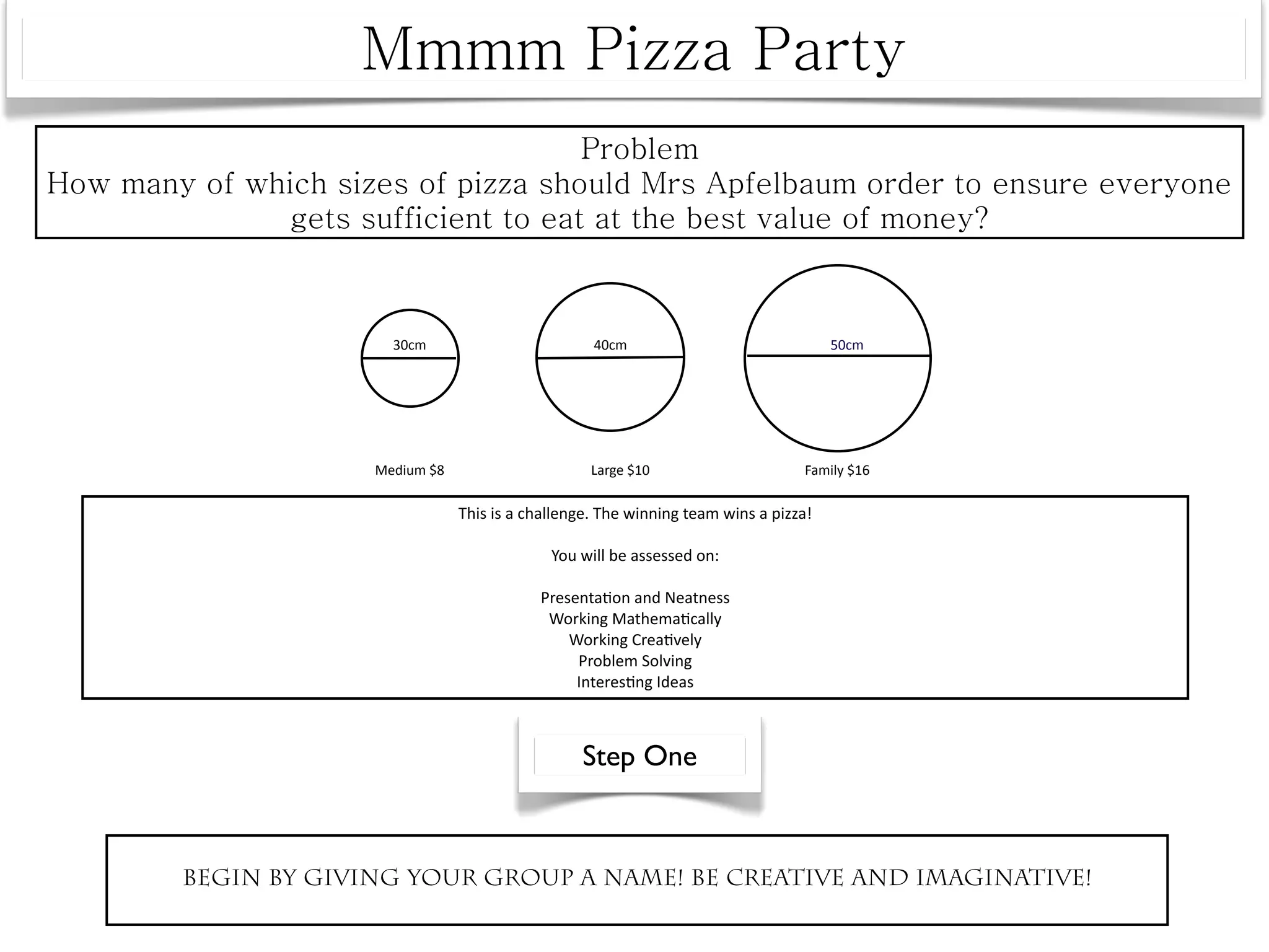 30cm                         40cm                                50cm




             Medium $8                      Large $10                      Family $16

                         This is a challenge. The winning team wins a pizza! 

                                      You will be assessed on:

                                    Presenta^on and Neatness
                                     Working Mathema^cally
                                        Working Crea^vely
                                         Problem Solving
                                         Interes^ng Ideas



                                           Step One



Begin by giving your group a name! Be creative and imaginative!
 