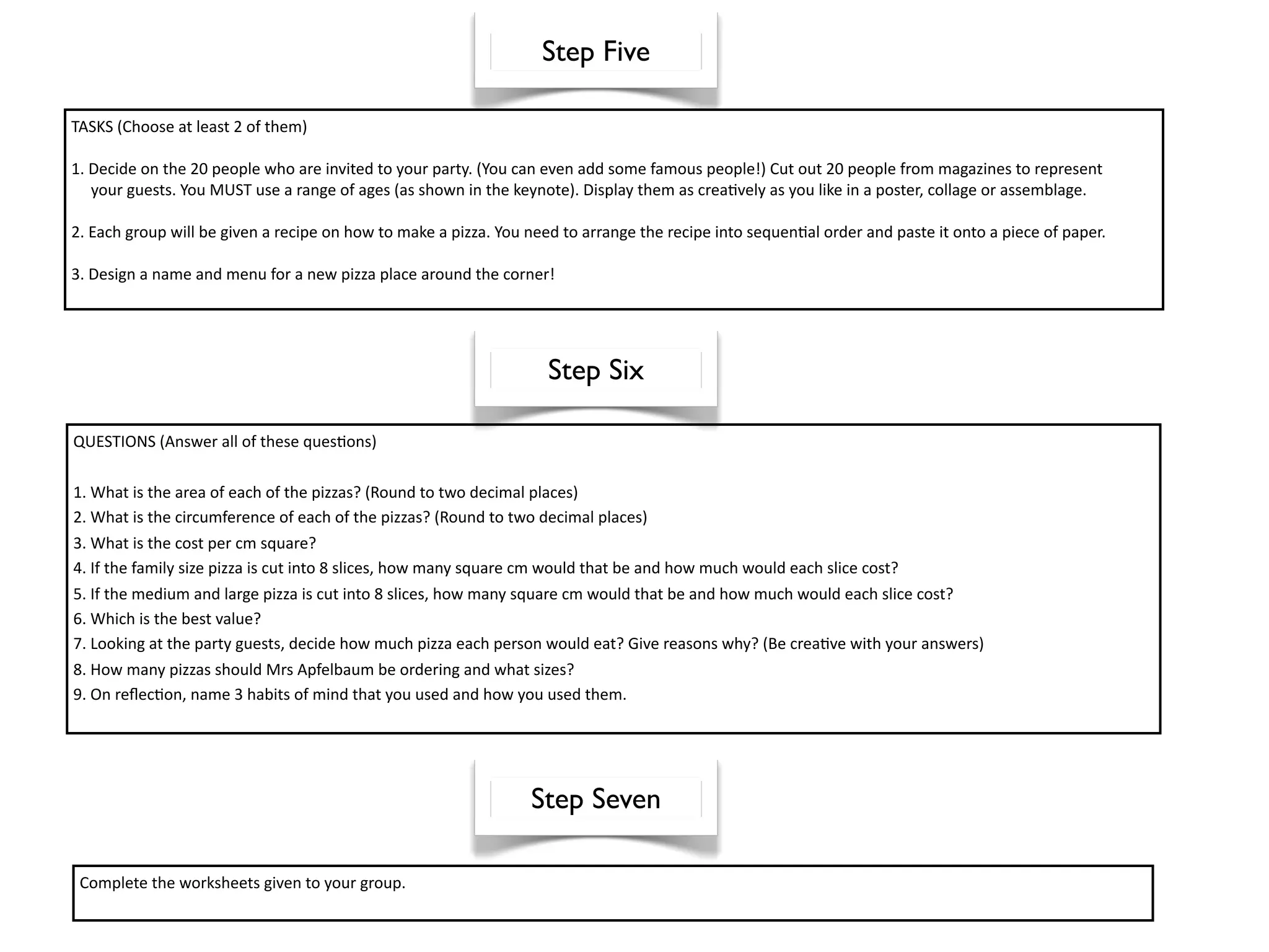 Step Five

TASKS (Choose at least 2 of them)

1. Decide on the 20 people who are invited to your party. (You can even add some famous people!) Cut out 20 people from magazines to represent
     your guests. You MUST use a range of ages (as shown in the keynote). Display them as crea^vely as you like in a poster, collage or assemblage.
   
2. Each group will be given a recipe on how to make a pizza. You need to arrange the recipe into sequen^al order and paste it onto a piece of paper.

3. Design a name and menu for a new pizza place around the corner!
    



                                                                    Step Six

QUESTIONS (Answer all of these ques^ons)

1. What is the area of each of the pizzas? (Round to two decimal places)
2. What is the circumference of each of the pizzas? (Round to two decimal places)
3. What is the cost per cm square?
4. If the family size pizza is cut into 8 slices, how many square cm would that be and how much would each slice cost?
5. If the medium and large pizza is cut into 8 slices, how many square cm would that be and how much would each slice cost?
6. Which is the best value?
7. Looking at the party guests, decide how much pizza each person would eat? Give reasons why? (Be crea^ve with your answers)
8. How many pizzas should Mrs Apfelbaum be ordering and what sizes?
9. On reﬂec^on, name 3 habits of mind that you used and how you used them.




                                                                 Step Seven

  Complete the worksheets given to your group.
 