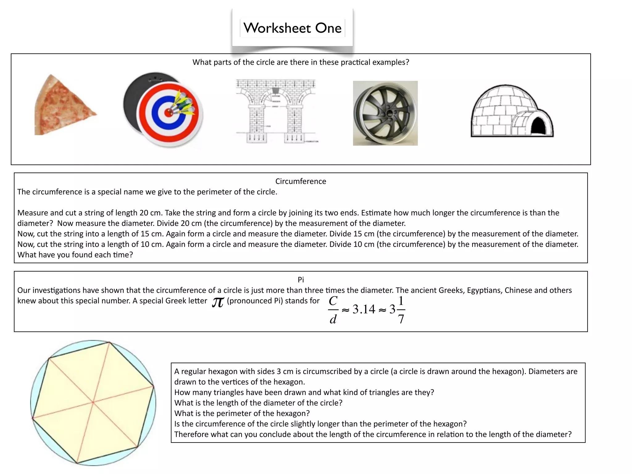 Worksheet One

                                                 What parts of the circle are there in these prac^cal examples?




                                                                          Circumference
The circumference is a special name we give to the perimeter of the circle. 

Measure and cut a string of length 20 cm. Take the string and form a circle by joining its two ends. Es^mate how much longer the circumference is than the 
diameter?  Now measure the diameter. Divide 20 cm (the circumference) by the measurement of the diameter.
Now, cut the string into a length of 15 cm. Again form a circle and measure the diameter. Divide 15 cm (the circumference) by the measurement of the diameter.
Now, cut the string into a length of 10 cm. Again form a circle and measure the diameter. Divide 10 cm (the circumference) by the measurement of the diameter.
What have you found each ^me?

                                                                                   Pi
Our inves^ga^ons have shown that the circumference of a circle is just more than three ^mes the diameter. The ancient Greeks, Egyp^ans, Chinese and others 

 
                                                      π
knew about this special number. A special Greek lejer          (pronounced Pi) stands for C
                                                                                            ≈ 3.14 ≈ 3
                                                                                                          1
                                                                                          d                 7


                                            A regular hexagon with sides 3 cm is circumscribed by a circle (a circle is drawn around the hexagon). Diameters are 
                                            drawn to the ver^ces of the hexagon.
                                            How many triangles have been drawn and what kind of triangles are they?
                                            What is the length of the diameter of the circle?
                                            What is the perimeter of the hexagon?
                                            Is the circumference of the circle slightly longer than the perimeter of the hexagon?
                                            Therefore what can you conclude about the length of the circumference in rela^on to the length of the diameter?
 